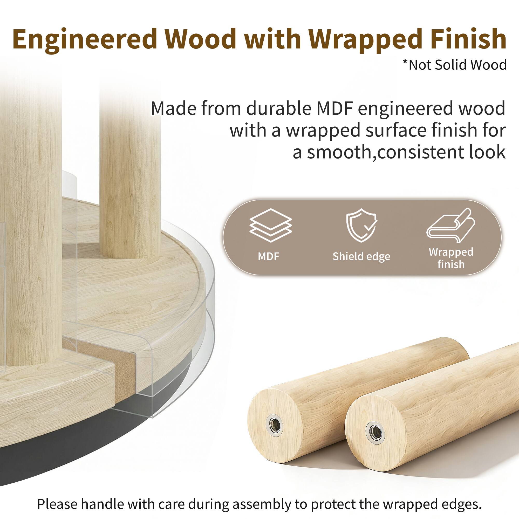 Engineered Wood with Wrapped Finish  
*Not Solid Wood  

Made from durable MDF engineered wood with a wrapped surface finish for a smooth, consistent look  

MDF  
Shield edge  
Wrapped finish  

Please handle with care during assembly to protect the wrapped edges.