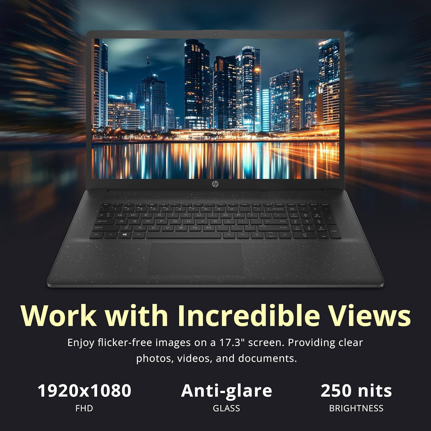 Work with Incredible Views  
Enjoy flicker-free images on a 17.3" screen. Providing clear photos, videos, and documents.  
1920x1080 FHD  
Anti-glare GLASS  
250 nits BRIGHTNESS