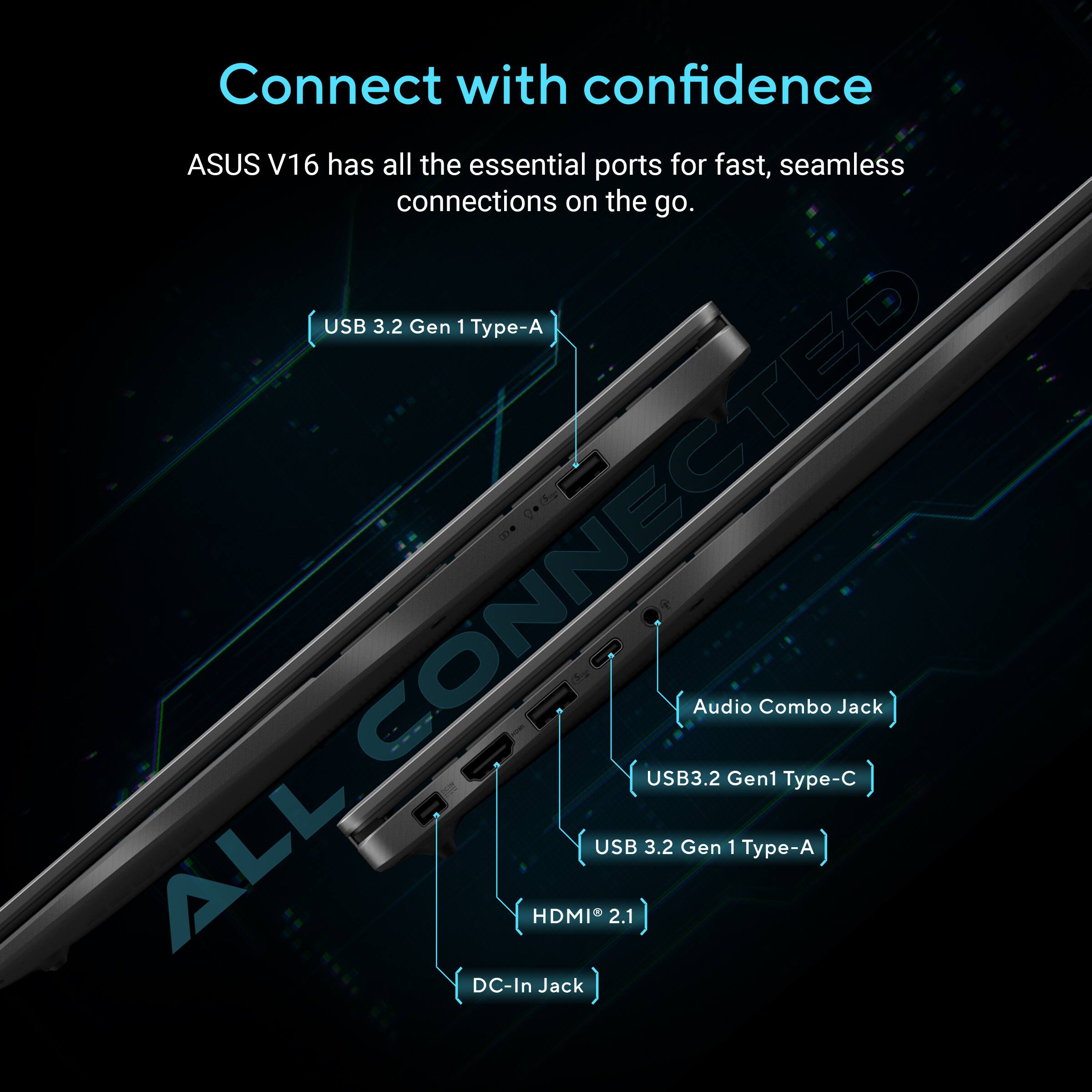 Connect with confidence  
ASUS V16 has all the essential ports for fast, seamless connections on the go.  
USB 3.2 Gen 1 Type-A  
USB 3.2 Gen 1 Type-C  
USB 3.2 Gen 1 Type-A  
HDMI 2.1  
Audio Combo Jack  
DC-In Jack