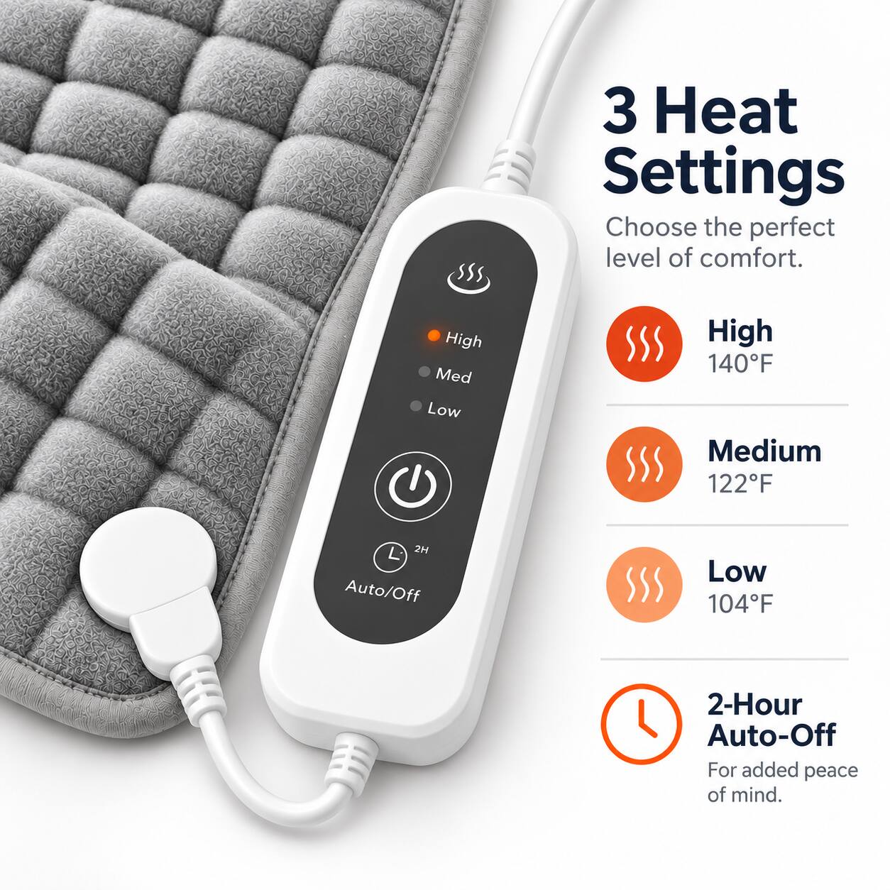 3 Heat Settings  
Choose the perfect level of comfort.  
High  
Medium  
Low  

High 140°F  
Medium 122°F  
Low 104°F  

2-Hour Auto-Off  
For added peace of mind.
