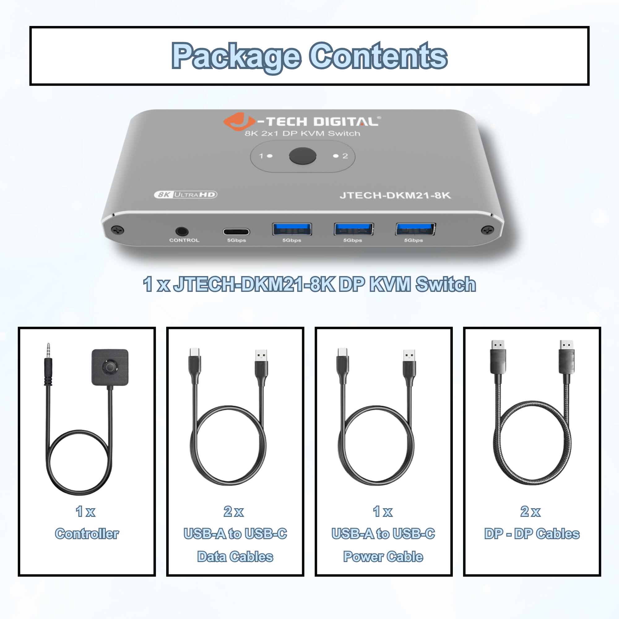 Package Contents  
-TECH DIGITAL 8K 2x1 DP KVM Switch  
JTECH-DKM21-8K  
1 x JTECH-DKM21-8K DP KVM Switch  
1 x Controller  
2 x USB-A to USB-C Data Cables  
1 x USB-A to USB-C Power Cable  
2 x DP-DF DP Cables