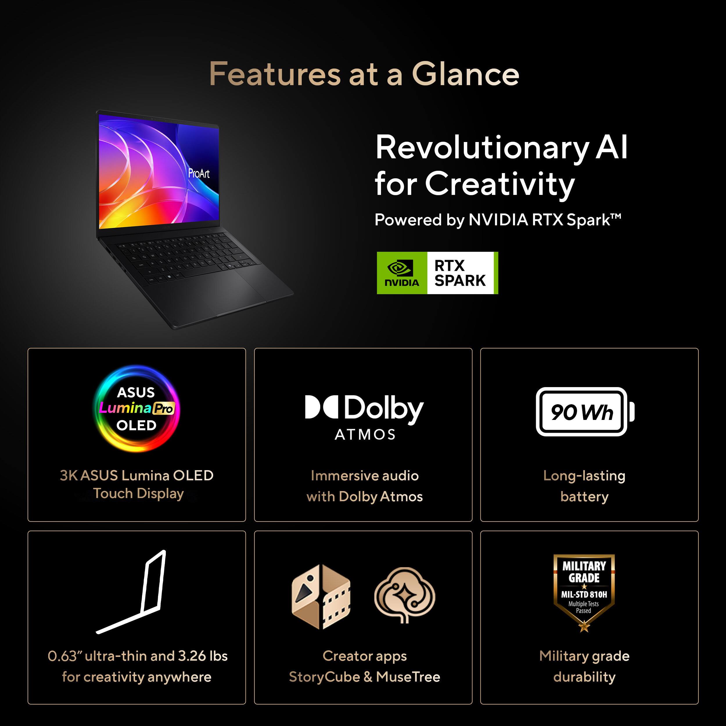 Features at a Glance

- Revolutionary AI for Creativity™ Powered by NVIDIA RTX Spark™
- ASUS Lumina Pro OLED
- 3K ASUS Lumina OLED Touch Display
- Dolby Atmos
- Immersive audio with Dolby Atmos
- 90 Wh Long-lasting battery
- 0.63" ultra-thin and 3.26 lbs for creativity anywhere
- Creator apps StoryCube & MuseTree
- Military grade durability MIL-STD 810H