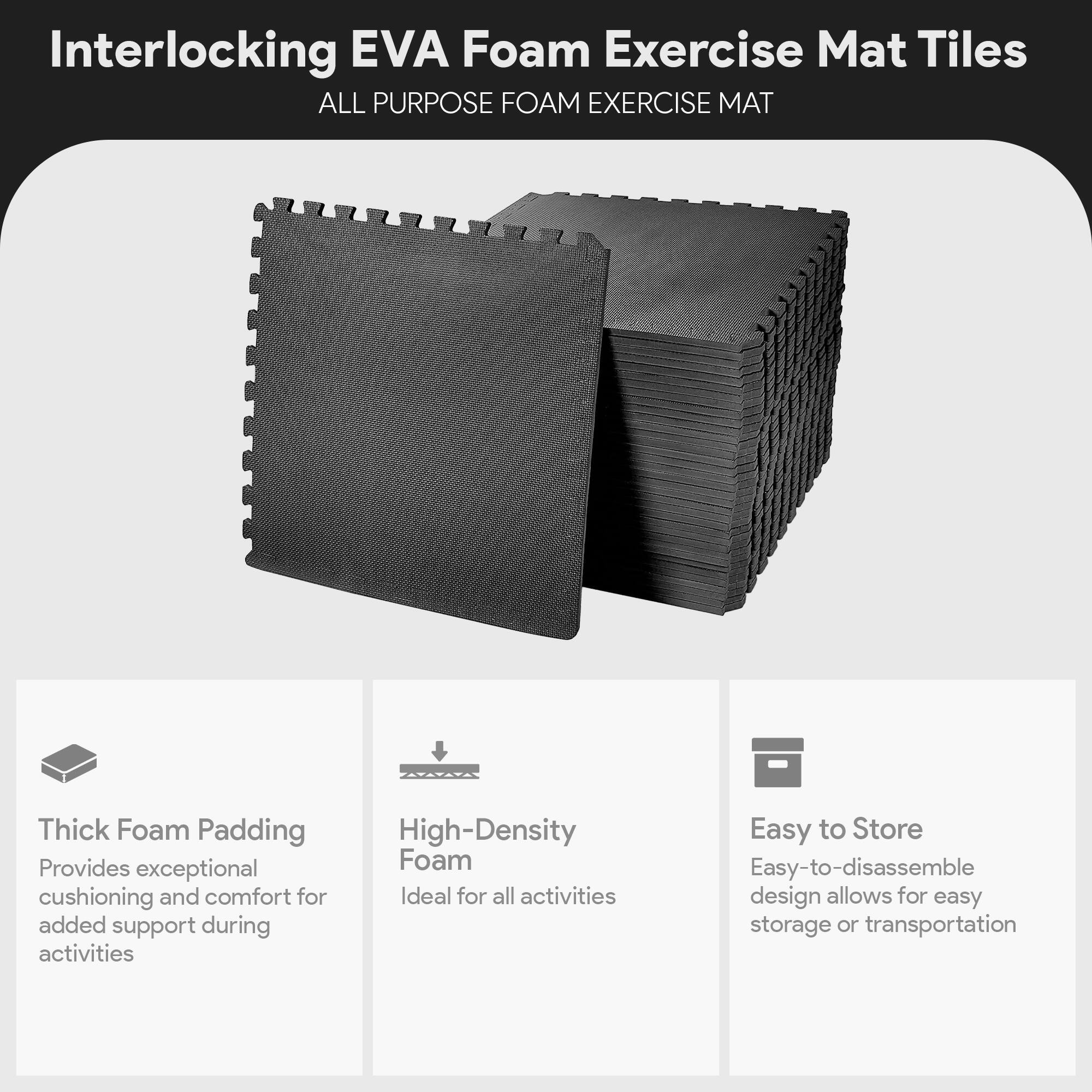 Interlocking EVA Foam Exercise Mat Tiles

ALL PURPOSE FOAM EXERCISE MAT

- Thick Foam Padding
  Provides exceptional cushioning and comfort for added support during activities

- High-Density Foam
  Ideal for all activities

- Easy to Store
  Easy-to-disassemble design allows for easy storage or transportation