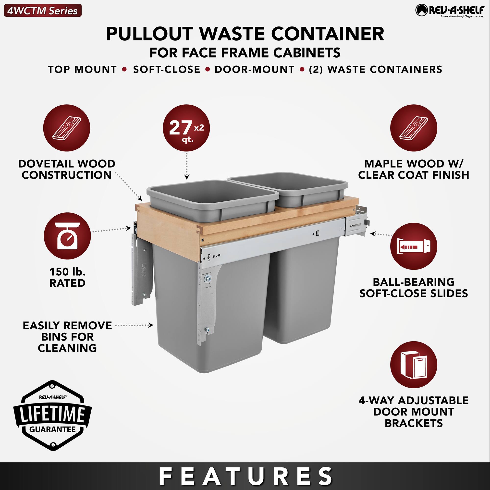 4WCTM Series

PULLOUT WASTE CONTAINER  
FOR FACE FRAME CABINETS

TOP MOUNT • SOFT-CLOSE • DOOR-MOUNT • (2) WASTE CONTAINERS

- DOVETAIL WOOD CONSTRUCTION
- 27 x 2 qt.
- MAPLE WOOD W/ CLEAR COAT FINISH
- 150 lb. RATED
- BALL-BEARING SOFT-CLOSE SLIDES
- EASILY REMOVE BINS FOR CLEANING
- 4-WAY ADJUSTABLE DOOR MOUNT BRACKETS

LIFETIME GUARANTEE

FEATURES