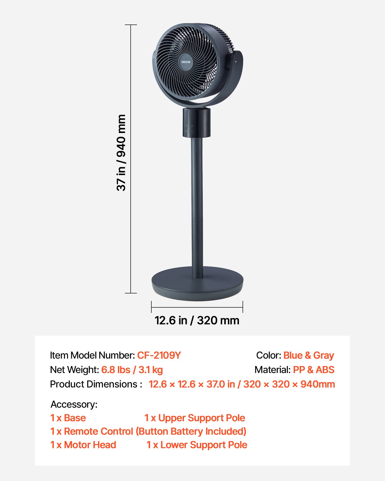 VEVOR  
Item Model Number: CF-2109Y  
Net Weight: 6.8 lbs / 3.1 kg  
Product Dimensions: 12.6 x 12.6 x 37.0 in / 320 x 320 x 940mm  
Color: Blue & Gray  
Material: PP & ABS  

Accessory:  
1 x Base  
1 x Upper Support Pole  
1 x Remote Control (Button Battery Included)  
1 x Motor Head  
1 x Lower Support Pole