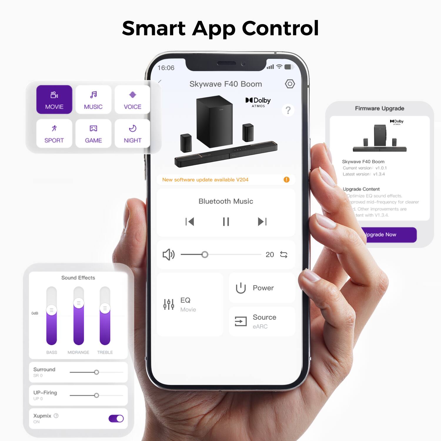 Smart App Control

Skywave F40 Boom

16:06 LTE

MOVIE MUSIC VOICE SPORT GAME NIGHT

New software update available V204

Bluetooth Music

Firmware Upgrade

Skywave F40 Boom
Current version: v1.0.1
Latest version: v1.34

Upgrade Content
Optimize EQ sound effects.
Improved mid-frequency for clearer
sound with V1.34.

Upgrade Now

Sound Effects
BASS MIDRANGE TREBLE

Surround
UP-Firing

Xupmix

EQ Movie

Power

Source eARC