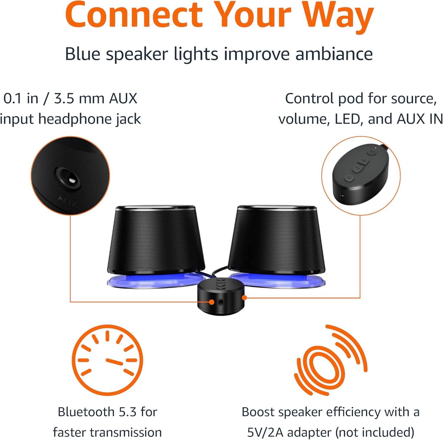 Connect Your Way

Blue speaker lights improve ambiance

0.1 in / 3.5 mm AUX input headphone jack

Control pod for source, volume, LED, and AUX IN

Bluetooth 5.3 for faster transmission

Boost speaker efficiency with a 5V/2A adapter (not included)