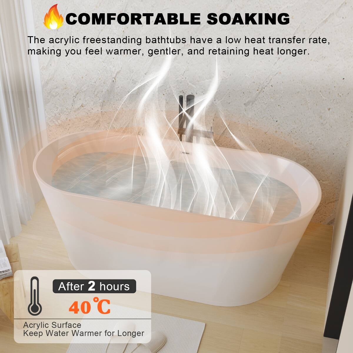 COMFORTABLE SOAKING

The acrylic freestanding bathtubs have a low heat transfer rate, making you feel warmer, gentler, and retaining heat longer.

After 2 hours 40°C Acrylic Surface Keep Water Warmer for Longer