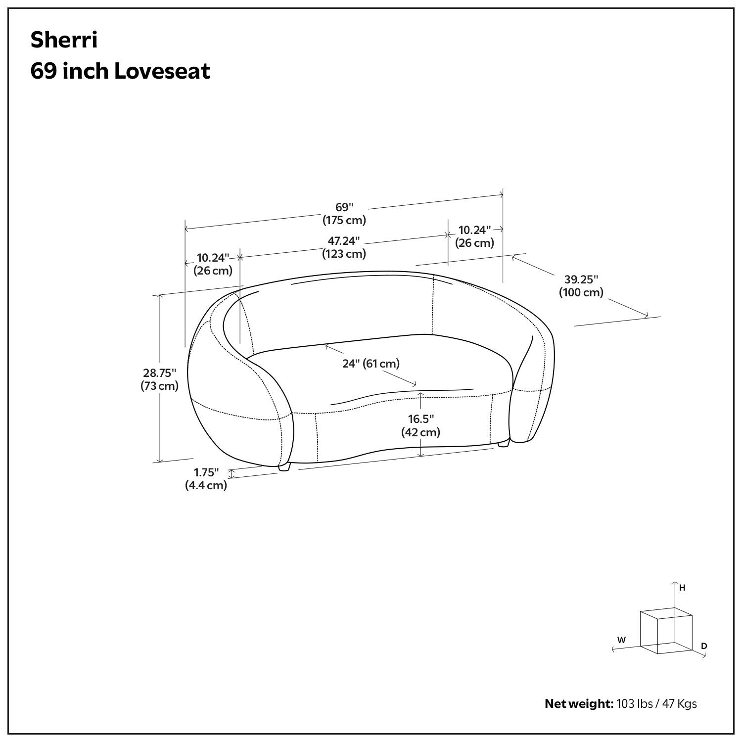 Sherri  
69 inch Loveseat  

- Height (H): 39.25" (100 cm)  
- Width (W): 69" (175 cm)  
- Depth (D): 47.24" (123 cm)  
- Armrest Height: 10.24" (26 cm)  
- Seat Height: 16.5" (42 cm)  
- Seat Depth: 24" (61 cm)  
- Back Height: 28.75" (73 cm)  
- Armrest Depth: 10.24" (26 cm)  
- Armrest Width: 1.75" (4.4 cm)  

Net weight: 103 lbs / 47 Kgs