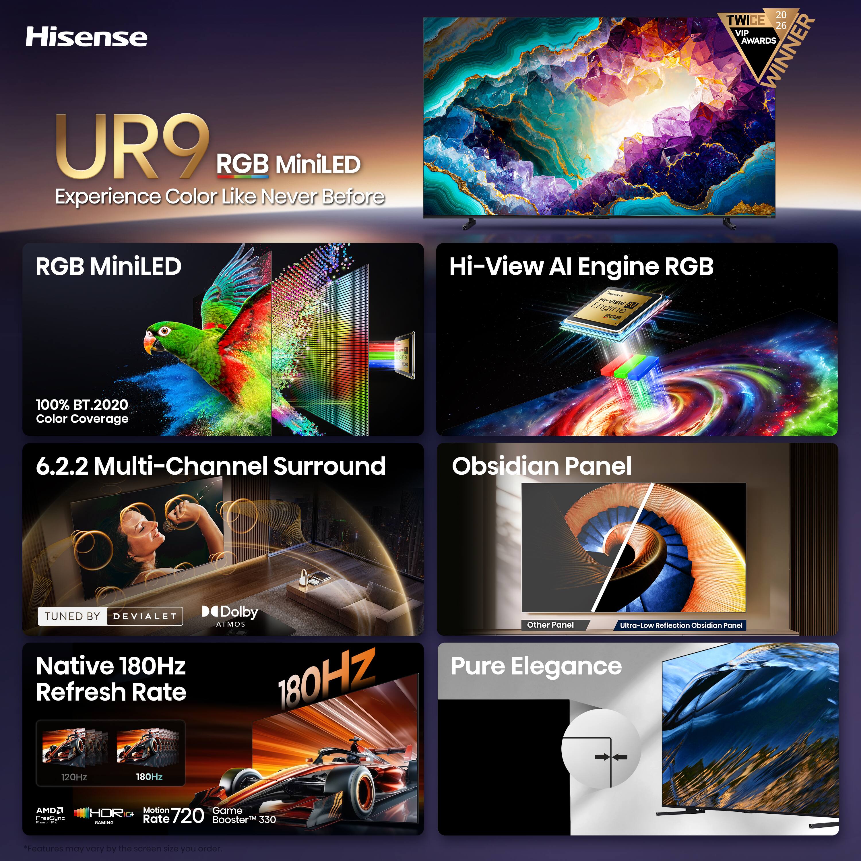 Hisense UR9 RGB MiniLED Experience Color Like Never Before

20 TWICE 26 VIP AWARDS WINNER

RGB MiniLED

Hi-View AI Engine RGB

100% BT.2020 Color Coverage

6.2.2 Multi-Channel Surround

Obsidian Panel

TUNED BY DEVIALET

Native 180Hz Refresh Rate

Dolby ATMOS

Other Panel Ultra-Low Reflection Obsidian Panel

Pure Elegance

AMDO FreeSignc 1

Motion Game HDR 720 GAMINO Rate Booster 330

*Features may vary by the screen size you order.