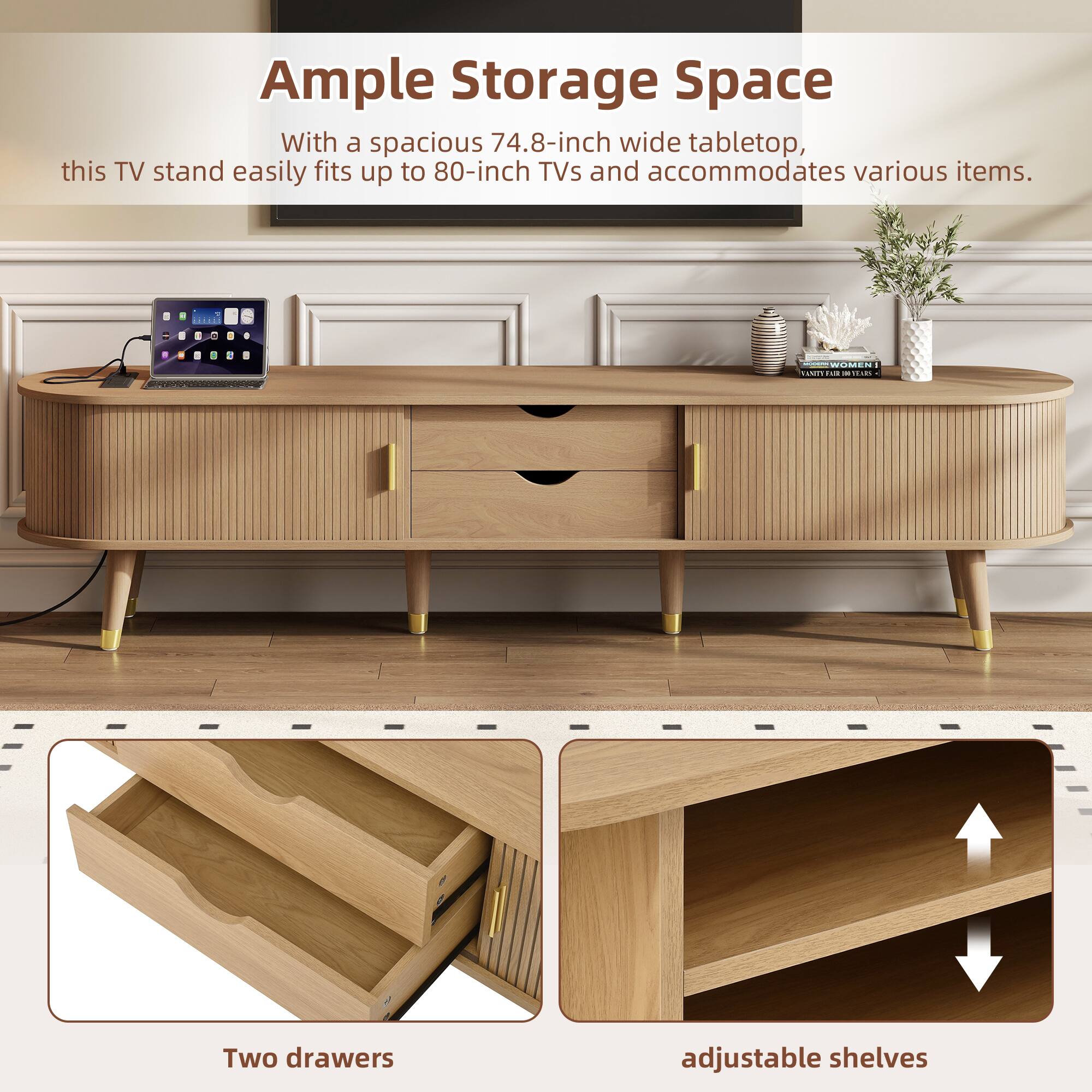 Ample Storage Space

With a spacious 74.8-inch wide tabletop, this TV stand easily fits up to 80-inch TVs and accommodates various items.

Two drawers

adjustable shelves