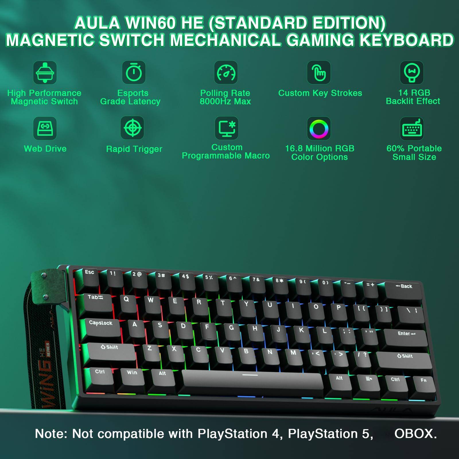 AULA WIN60 HE (STANDARD EDITION)  
MAGNETIC SWITCH MECHANICAL GAMING KEYBOARD  

- High Performance Magnetic Switch  
- Esports Grade Latency  
- Polling Rate 8000Hz Max  
- Custom Key Strokes  
- 14 RGB Backlit Effect  
- Web Drive  
- Rapid Trigger  
- Custom Programmable Macro  
- 16.8 Million RGB Color Options  
- 60% Portable Small Size  

Note: Not compatible with PlayStation 4, PlayStation 5, OBOX.