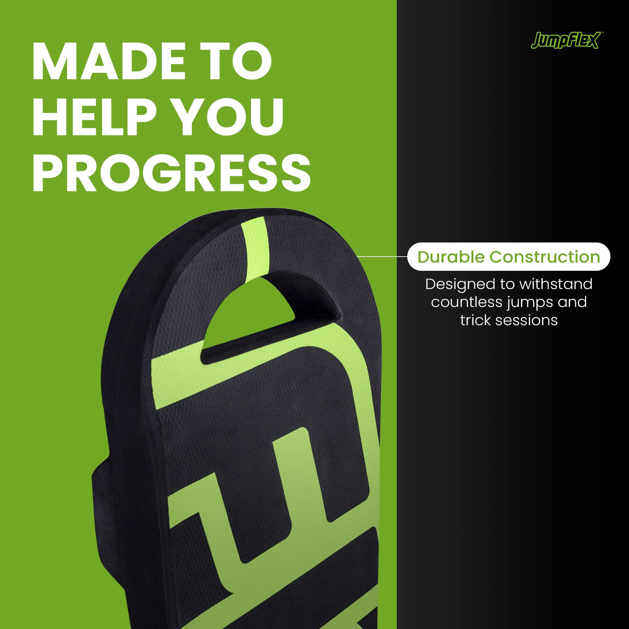 MADE TO HELP YOU PROGRESS

JumpFlex

Durable Construction
Designed to withstand countless jumps and trick sessions