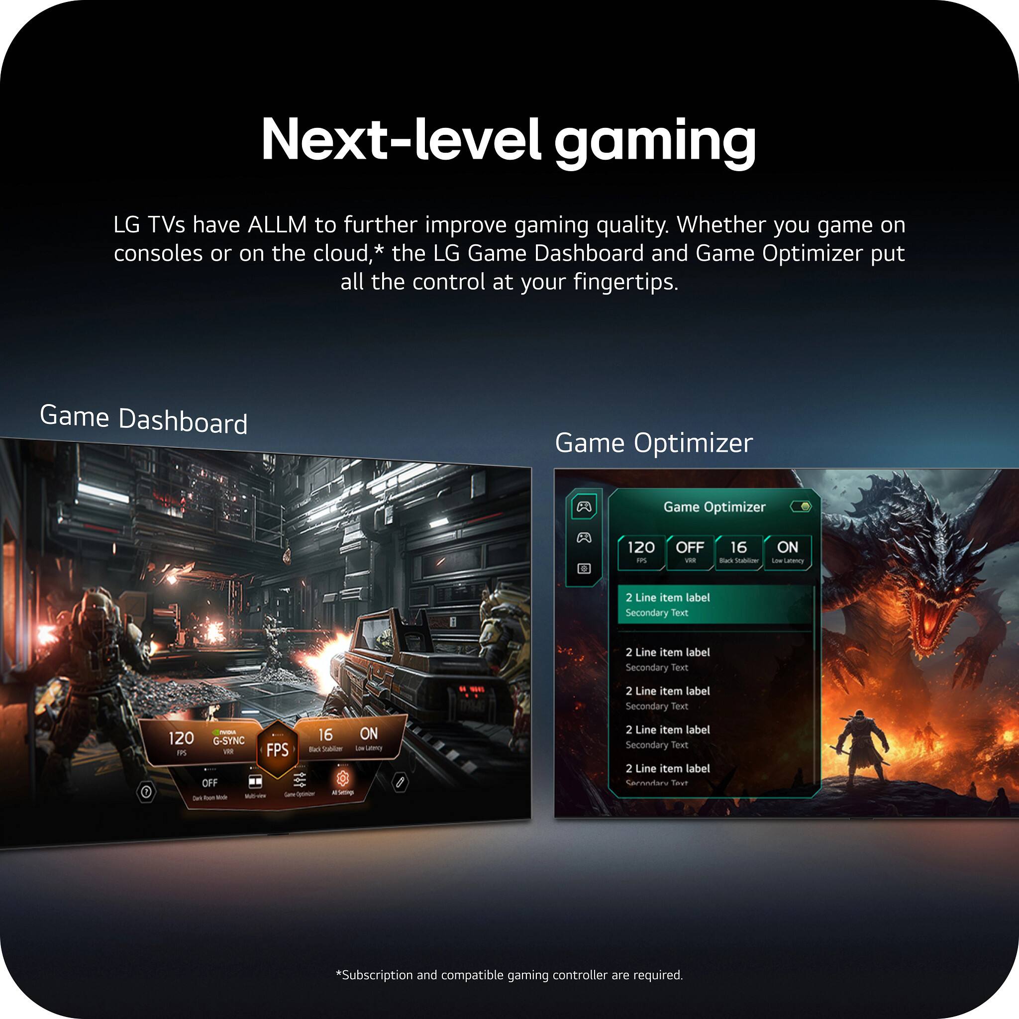 Next-level gaming

LG TVs have ALLM to further improve gaming quality. Whether you game on consoles or on the cloud,* the LG Game Dashboard and Game Optimizer put all the control at your fingertips.

Game Dashboard

Game Optimizer

120 PS
OFF VRR
16 Black Stublizer
ON DOW Latecy

2 Line item label Secondary Text
2 Line item label Secondary Text
MAS
2 Line item label Secondary Text
NOA 120 G-SYNC  VIII OFF lait
16 ON FPS Back Sublow Low Lattery Opinior Al Setimp

2 Line item label Secondary Text 2 Line item label Sernodary Tay?

*Subscription and compatible gaming controller are required.