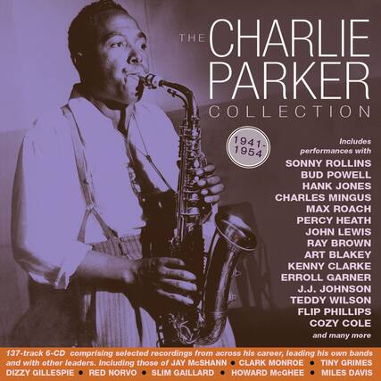 **The Charlie Parker Collection**
1941-1954
Includes performances with:
- Sonny Rollins
- Bud Powell
- Hank Jones
- Charles Mingus
- Max Roach
- Percy Heath
- John Lewis
- Ray Brown
- Art Blakey
- Kenny Clarke
- Erroll Garner
- J.J. Johnson
- Teddy Wilson
- Flip Phillips
- Cozy Cole
- and many more
137-track 6-CD comprising selected recordings from across his career, leading his own bands and with other leaders. Including those of:
- Jay McShann
- Clark Monroe
- Tiny Grimes
- Dizzy Gillespie
- Red Norvo
- Slim Gaillard
- Howard McGhee
- Miles Davis