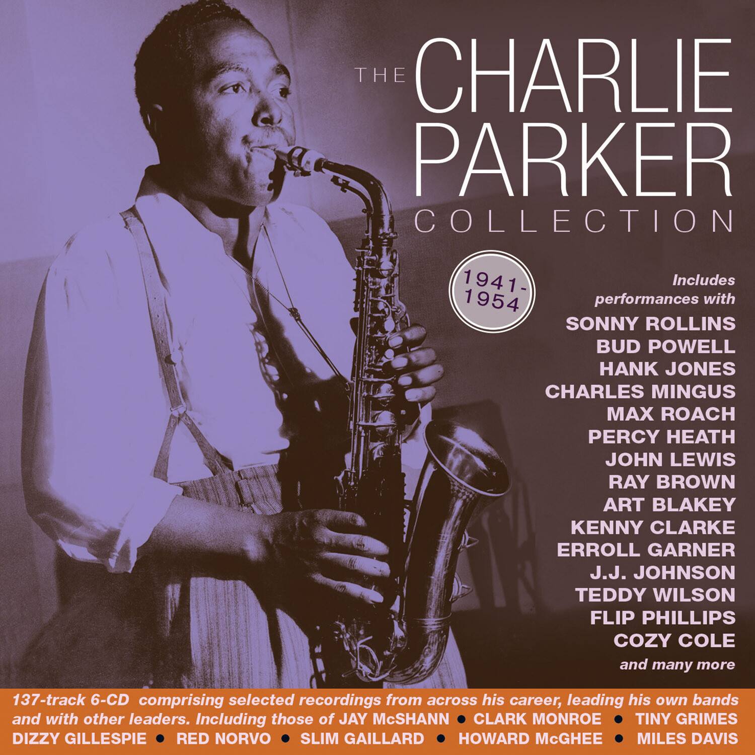 **The Charlie Parker Collection**

1941-1954

Includes performances with:

- Sonny Rollins
- Bud Powell
- Hank Jones
- Charles Mingus
- Max Roach
- Percy Heath
- John Lewis
- Ray Brown
- Art Blakey
- Kenny Clarke
- Erroll Garner
- J.J. Johnson
- Teddy Wilson
- Flip Phillips
- Cozy Cole
- and many more

137-track 6-CD comprising selected recordings from across his career, leading his own bands and with other leaders. Including those of:

- Jay McShann
- Clark Monroe
- Tiny Grimes
- Dizzy Gillespie
- Red Norvo
- Slim Gaillard
- Howard McGhee
- Miles Davis