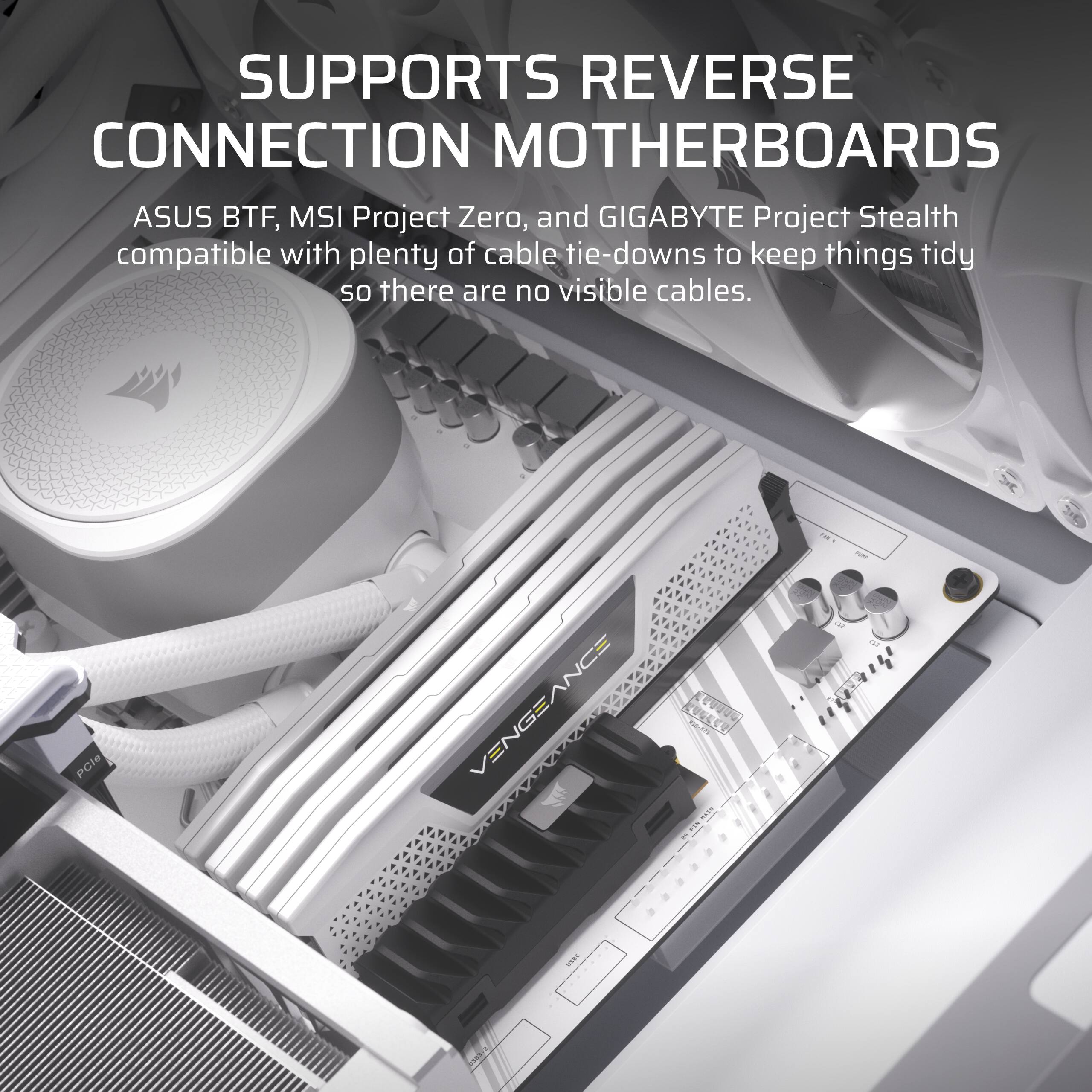 SUPPORTS REVERSE CONNECTION MOTHERBOARDS

ASUS BTF, MSI Project Zero, and GIGABYTE Project Stealth compatible with plenty of cable tie-downs to keep things tidy so there are no visible cables.