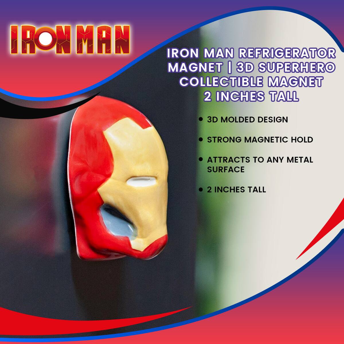 IRON MAN

IRON MAN REFRIGERATOR MAGNET | 3D SUPERHERO COLLECTIBLE MAGNET  
2 INCHES TALL

- 3D MOLDED DESIGN
- STRONG MAGNETIC HOLD
- ATTRACTS TO ANY METAL SURFACE
- 2 INCHES TALL