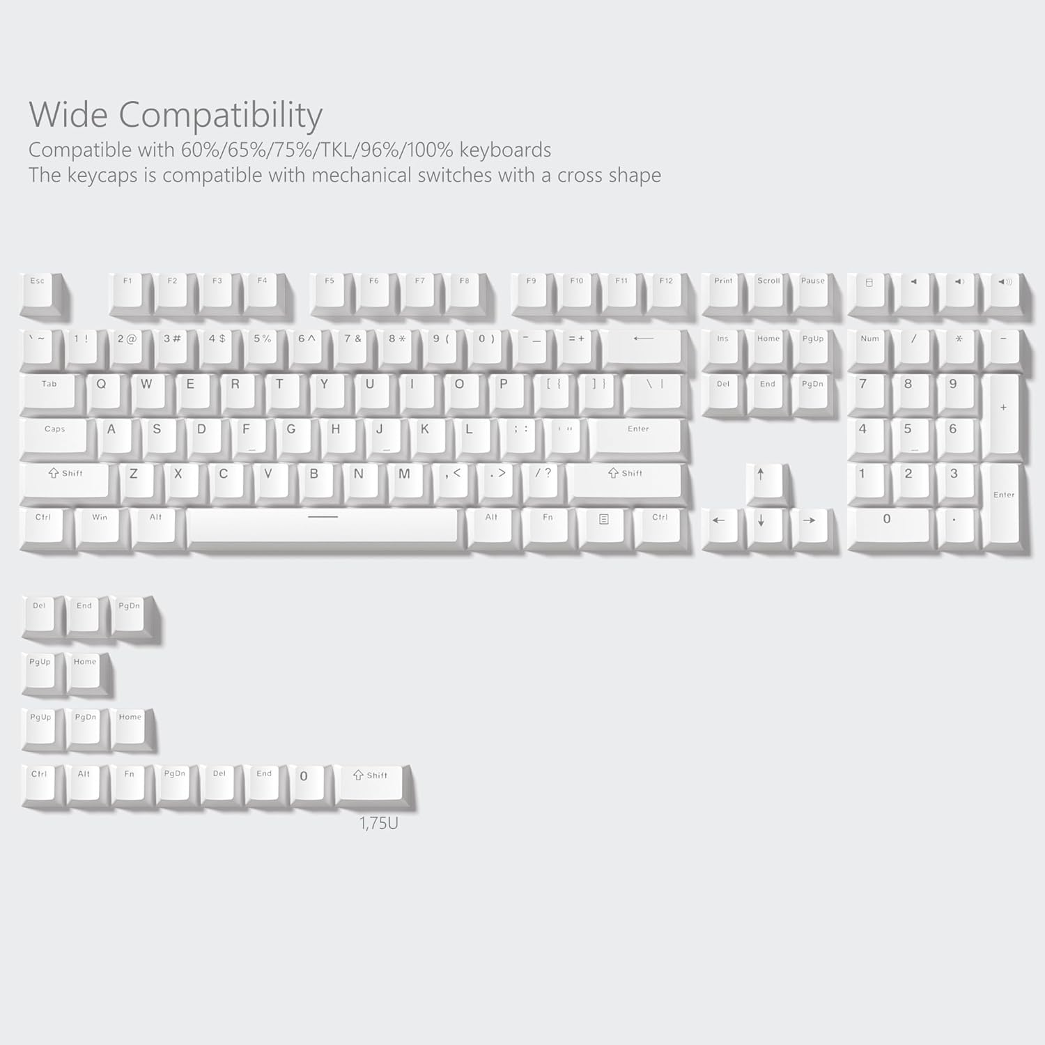 Wide Compatibility  
Compatible with 60%/65%/75%/TKL/96%/100% keyboards  
The keycaps is compatible with mechanical switches with a cross shape