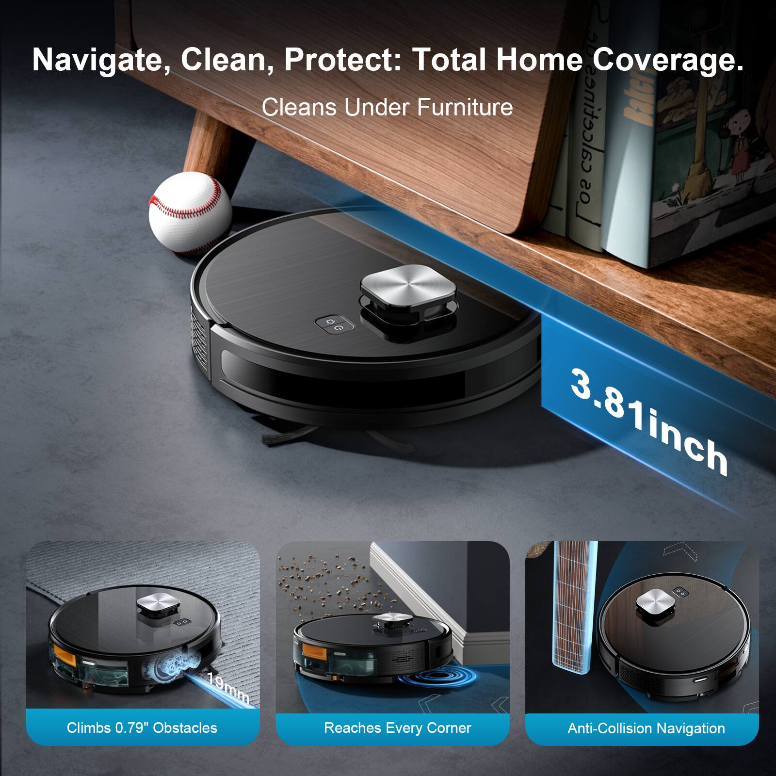 Navigate, Clean, Protect: Total Home Coverage. Cleans Under Furniture  
3.81inch 19mm  
Climbs 0.79" Obstacles  
Reaches Every Corner  
Anti-Collision Navigation