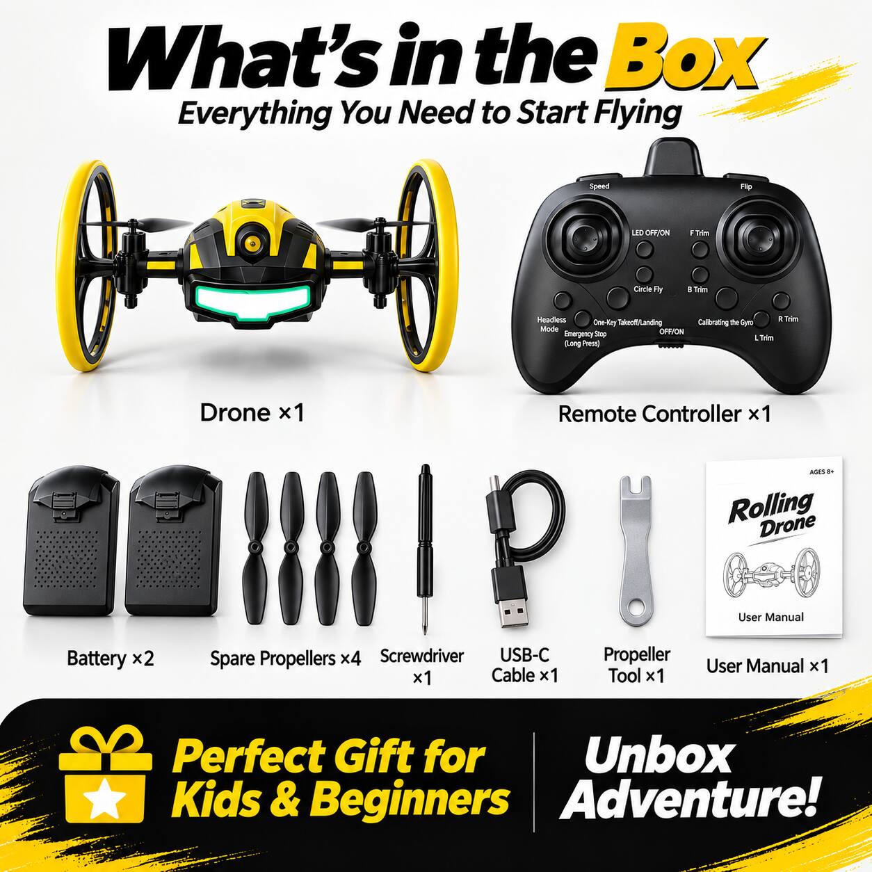 What's in the Box: Everything You Need to Start Flying

- Drone x1
- Remote Controller x1
- Battery x2
- Spare Propellers x4
- Screwdriver x1
- USB-C Cable x1
- Propeller Tool x1
- User Manual x1

AGES 8+ Rolling Drone

- Speed
- Flip
- LED OFF/ON
- I Trim
- Circle Fly
- B Trim
- Headless Mode
- One-Key Takeoff/Landing
- Calibrating the Gyro
- Emergency Stop (Long Press)
- R Trim
- L Trim

Perfect Gift for Kids & Beginners Adventure!