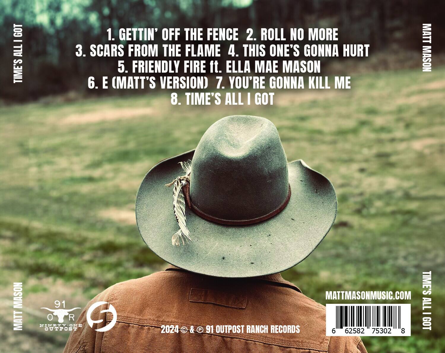 **Times All I Got**

1. Gettin' Off the Fence  
2. Roll No More  
3. Scars from the Flame  
4. This One's Gonna Hurt  
5. Friendly Fire ft. Ella Mae Mason  
6. E (Matt's Version)  
7. You're Gonna Kill Me  
8. Time's All I Got  

**Matt Mason**  
**91 Outpost Ranch Records**  
**2024 © & ℗ 91 Outpost Ranch Records**  
**MattMasonMusic.com**  

**Barcode:** 6 62582 75302 8