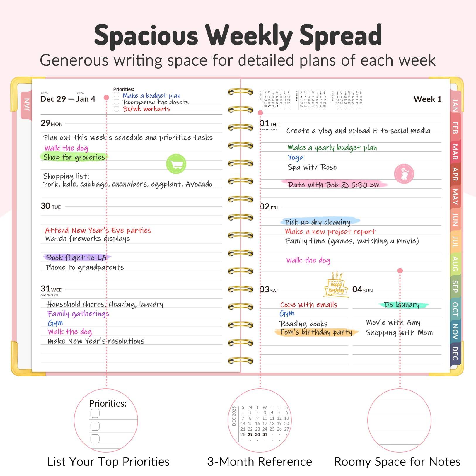 **Spacious Weekly Spread**  
Generous writing space for detailed plans of each week

---

**Dec 29 – Jan 4**

**29 MON**  
- Plan out this week's schedule and prioritize tasks  
- Shop for groceries  
  - Shopping list: Pork, kale, cabbage, cucumbers, eggplant, Avocado  
- Walk the dog  

**30 TUE**  
- Attend New Year's Eve parties  
- Watch fireworks displays  
- Book flight to LA  
- Phone to grandparents  

**31 WED**  
- Household chores, cleaning, laundry  
- Family gatherings  
- Gym  
- Walk the dog  
- Make New Year's resolutions  

**01 THU**  
- Create a vlog and upload it to social media  
- Make a yearly budget plan  
- Yoga  
- Spa with Rose  
- Date with Bob ☕ 5:30 pm  

**02 FRI**  
- Pick up dry cleaning  
- Make a new project report  
- Family time (games, watching a movie)  
- Walk the dog  

**03 SAT**  
- Cope with emails  
- Reading books  
- Tom's birthday party  

**04 SUN**  
- Movie with