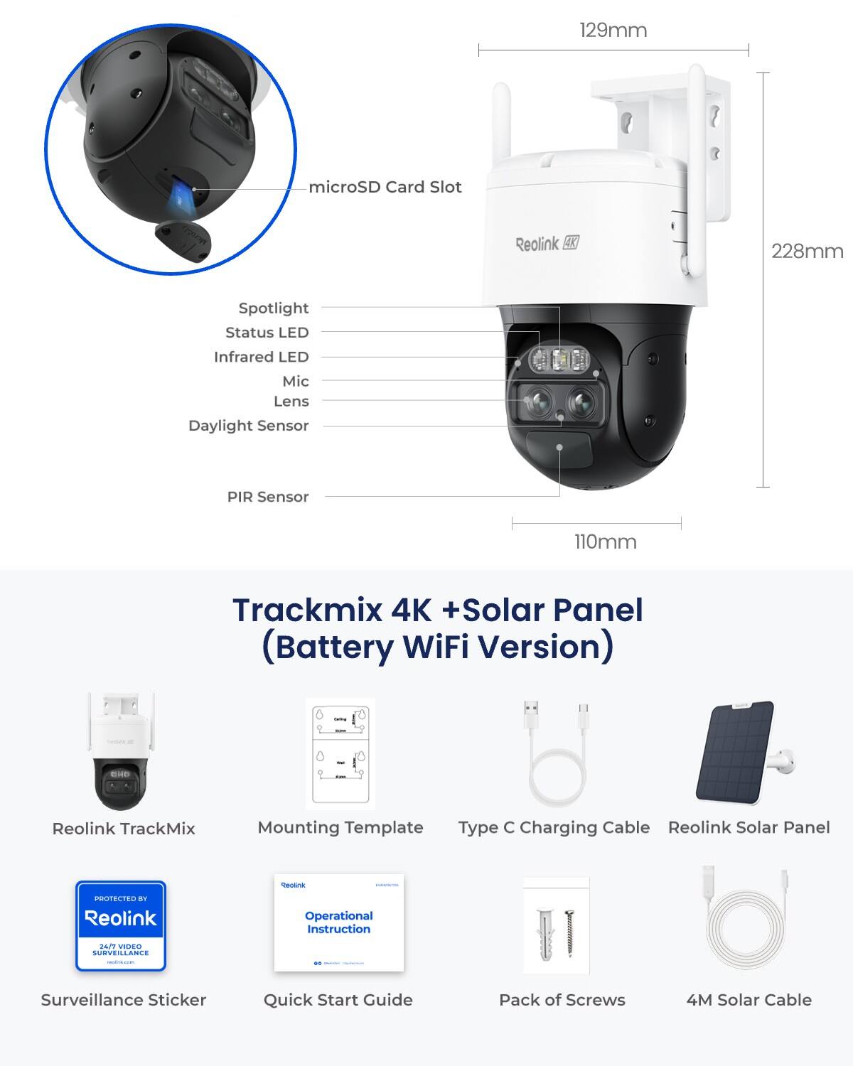 129mm  
microSD Card Slot  
Reolink 4K  
228mm  
Spotlight Status LED  
Infrared LED  
Mic Lens Daylight Sensor  
PIR Sensor  
110mm  
Trackmix 4K + Solar Panel (Battery WiFi Version)  
CASSING = 0  
UNO  
Reolink TrackMix  
Mounting Template Type  
Charging Cable Reolink Solar Panel  
Spolink  
PROTECTED KY Reolink  
Operational Instruction  
24/7 VIDEO SURVEILLANCE  
/wwww.com.com  
Surveillance Sticker  
Quick Start Guide  
Pack of Screws  
4M Solar Cable