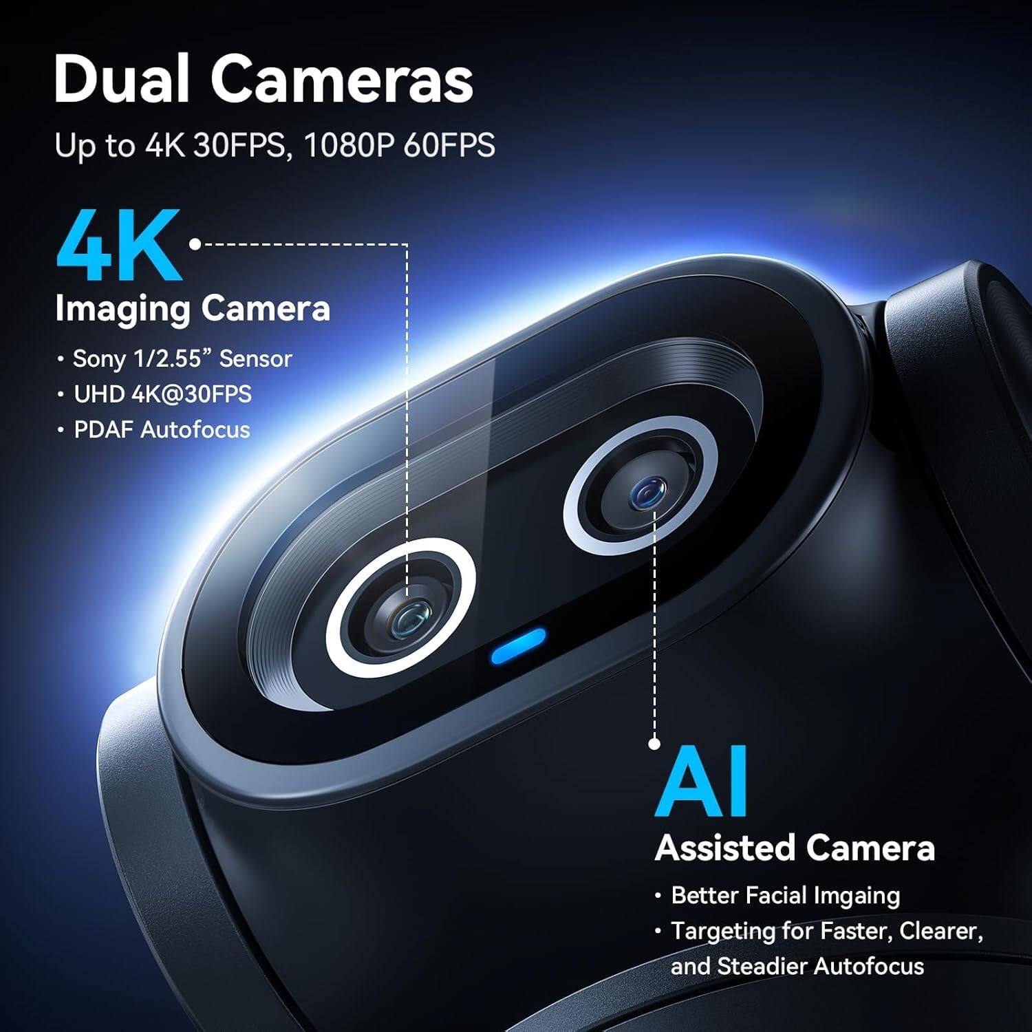Dual Cameras  
Up to 4K 30FPS, 1080P 60FPS  

4K Imaging Camera  
- Sony 1/2.55" Sensor  
- UHD 4K@30FPS  
- PDAF Autofocus  

AI Assisted Camera  
- Better Facial Imaging  
- Targeting for Faster, Clearer, and Steadier Autofocus