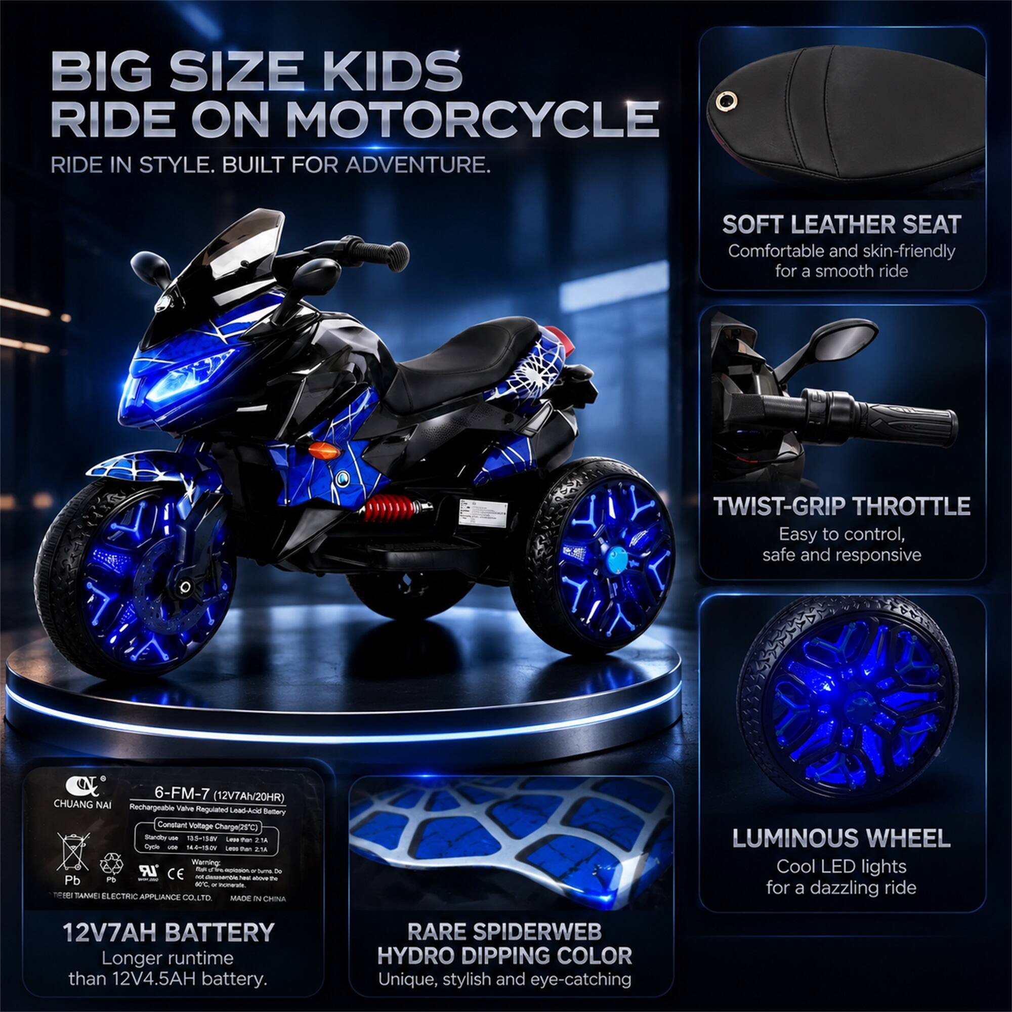 BIG SIZE KIDS RIDE ON MOTORCYCLE  
RIDE IN STYLE. BUILT FOR ADVENTURE.

SOFT LEATHER SEAT  
Comfortable and skin-friendly for a smooth ride

TWIST-GRIP THROTTLE  
Easy to control, safe and responsive

6-FM-7 (12V7Ah/20HR) CHUANG NAI Rechargeable Valve Regulated Lead-Acid Battery  
Constant Voltage Charge(25C)  
Standby VOI 138V  
Lesse Per 2.1A Cycle - 14-4-15DV  
Lesse Per 2:1A  
Warning: LR to - or and De P5 INCOND CE not Resesential - AOOMY be Pb 40C or nonerate Fiber  
TANWEI ELECTRIC APPLIANCE CO., LTD.  
MADE IN CHINA

12V7AH BATTERY  
Longer runtime than 12V4.5AH battery.

RARE SPIDERWEB HYDRO DIPPING COLOR  
Unique, stylish and eye-catching

LUMINOUS WHEEL  
Cool LED lights for a dazzling ride