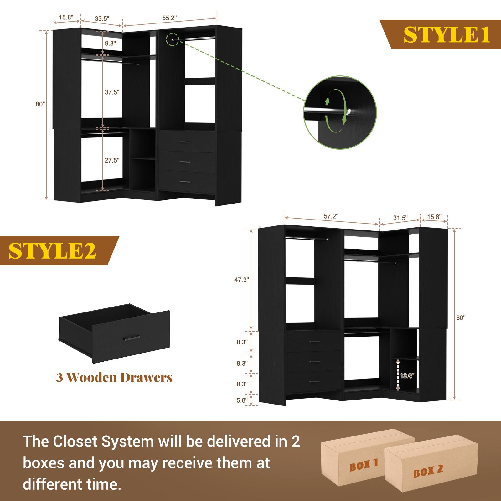 15.8" 33.5" 9.3" 55.2"  
STYLE1 37.5" 80" 27.5" 57.2" 31.5" 15.8"  
STYLE2 47.3" 80" 8.3" 3 Wooden Drawers 8.3" 8.3" 13.6" 5.8"  

The Closet System will be delivered in 2 boxes and you may receive them at different time.  
BOX 1 BOX 2