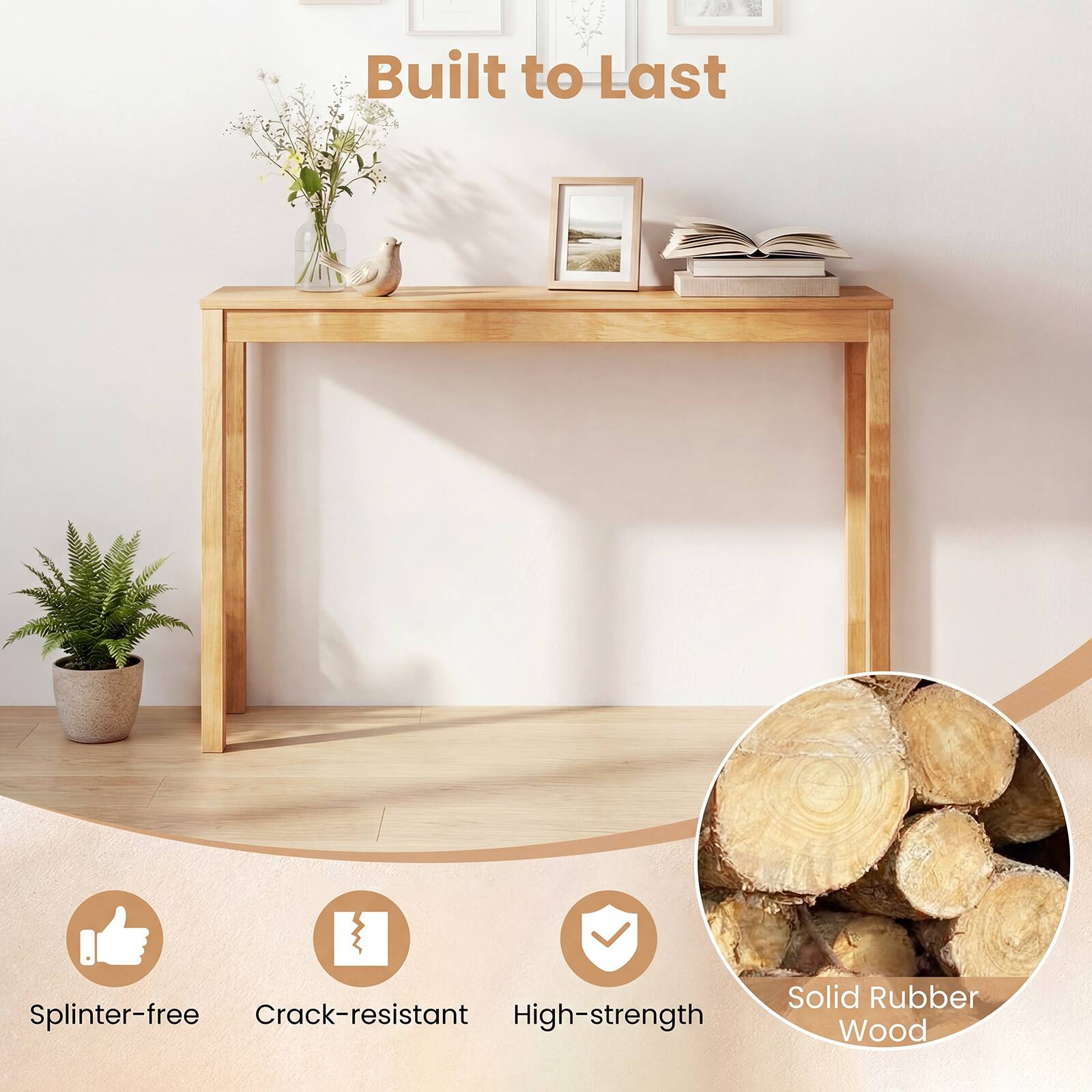 Built to Last

- Splinter-free
- Crack-resistant
- High-strength
- Solid Rubber Wood