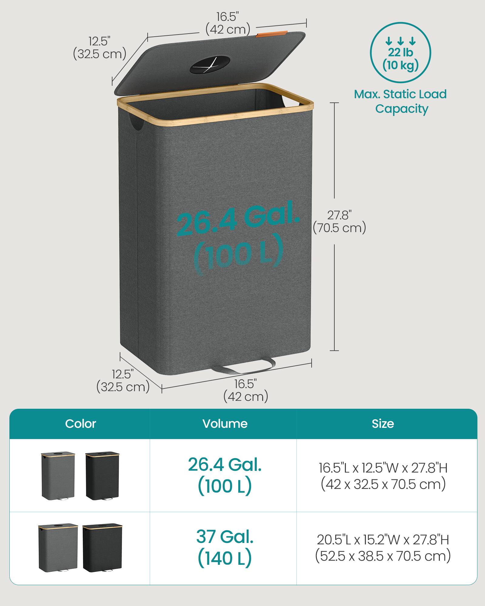 12.5" (32.5 cm)  
16.5" (42 cm)  
22 lb (10 kg) Max. Static Load Capacity  
26.4 Gal. (100 L)  
16.5"L X 12.5"W X 27.8"H (42 X 32.5 X 70.5 cm)  
37 Gal. (140 L)  
20.5"L X 15.2"W X 27.8"H (52.5 X 38.5 X 70.5 cm)