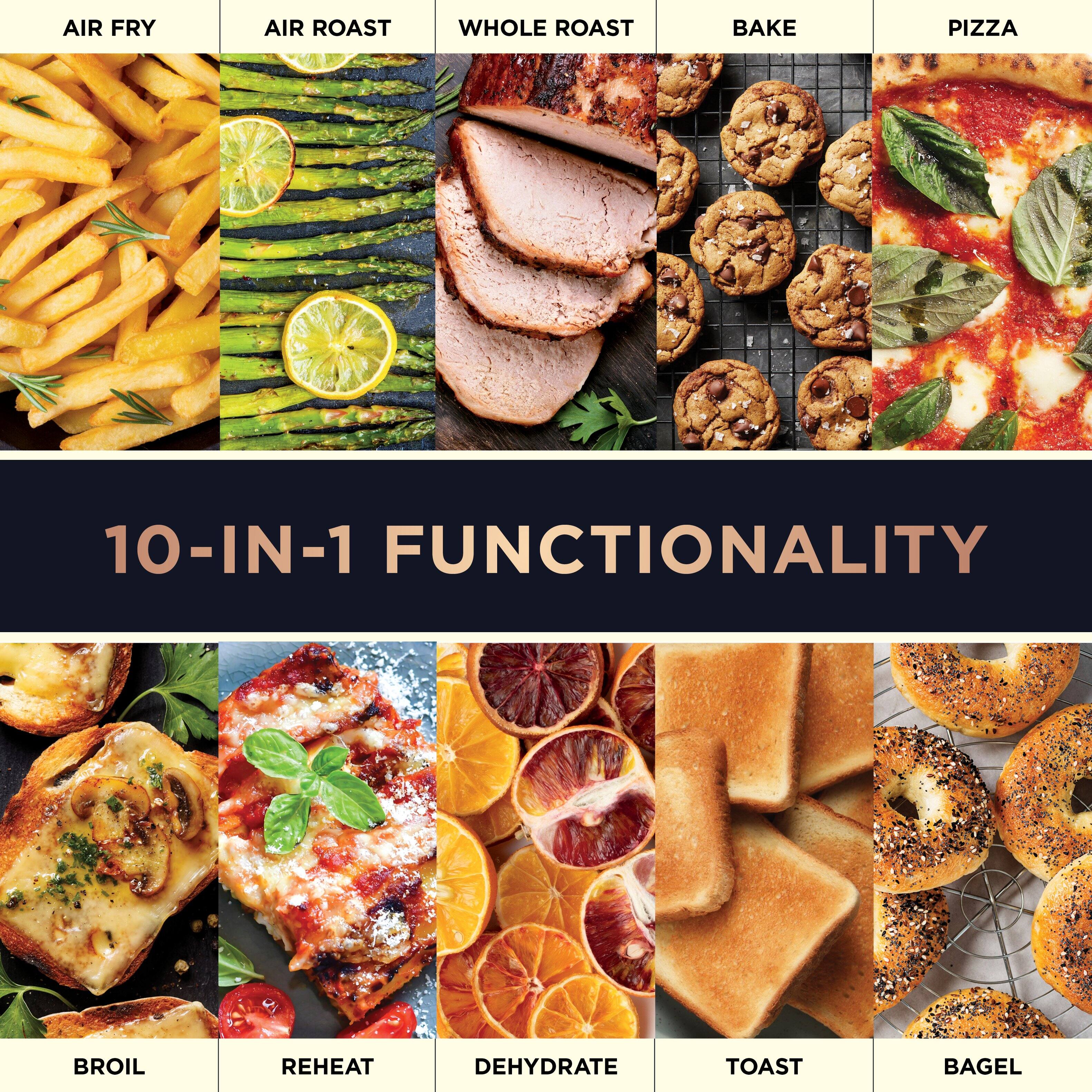 AIR FRY  
AIR ROAST  
WHOLE ROAST  
BAKE  
PIZZA  

10-IN-1 FUNCTIONALITY  

BROIL  
REHEAT  
DEHYDRATE  
TOAST  
BAGEL