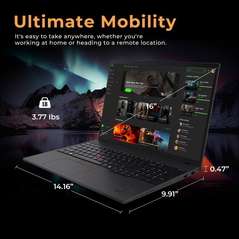 Ultimate Mobility  
It's easy to take anywhere, whether you're working at home or heading to a remote location.  

- 3.77 lbs  
- 14.16"  
- 9.91"  
- 0.47"  

Continuing Robin Hood Part Two  
Harry Potter  
The Equalizer  
Earth Activity  

ThinPad