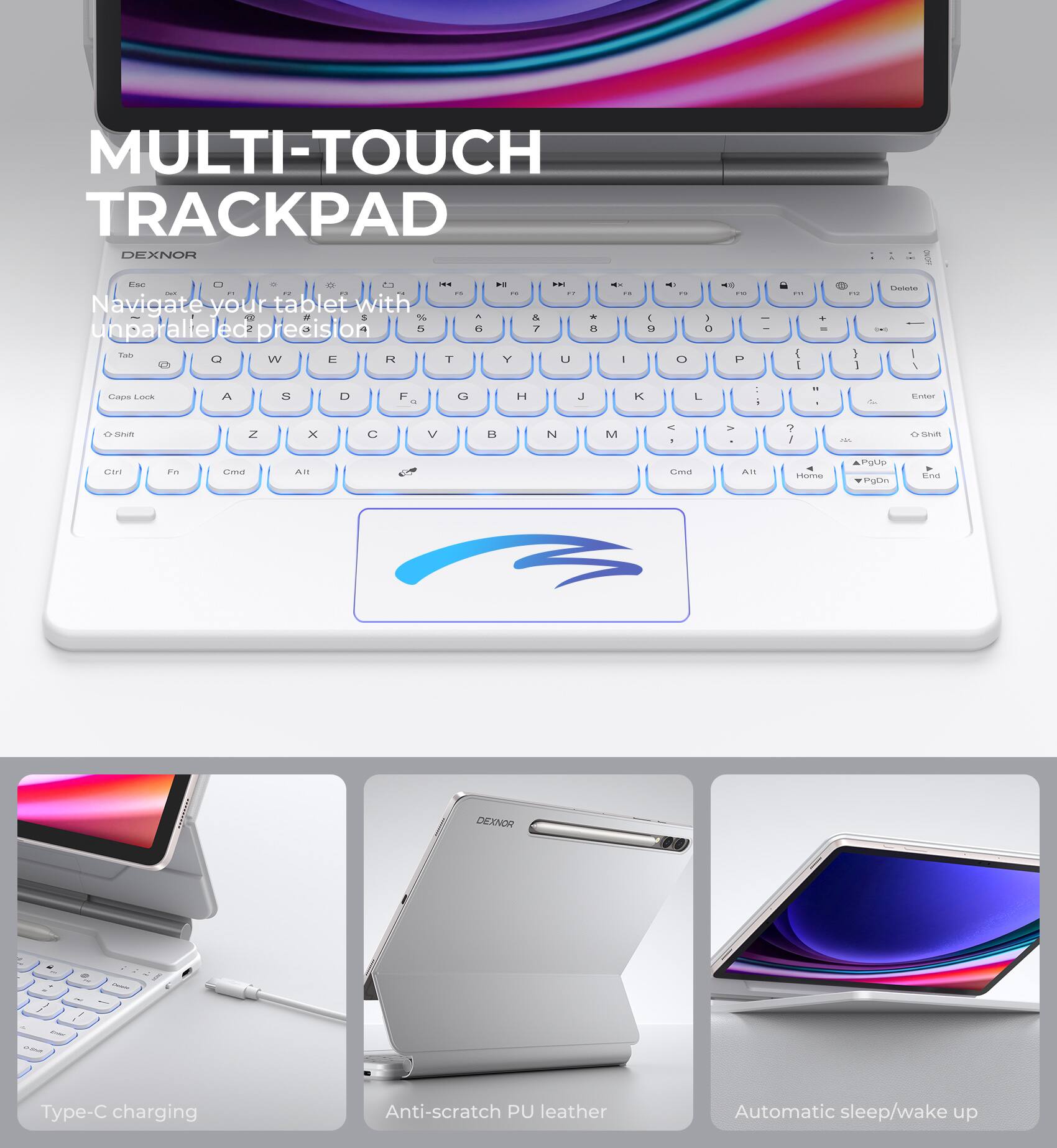 MULTI-TOUCH TRACKPAD  
DEXNOR  

Navigate your tablet with unparalleled precision  

Type-C charging  
Anti-scratch PU leather  
Automatic sleep/wake up