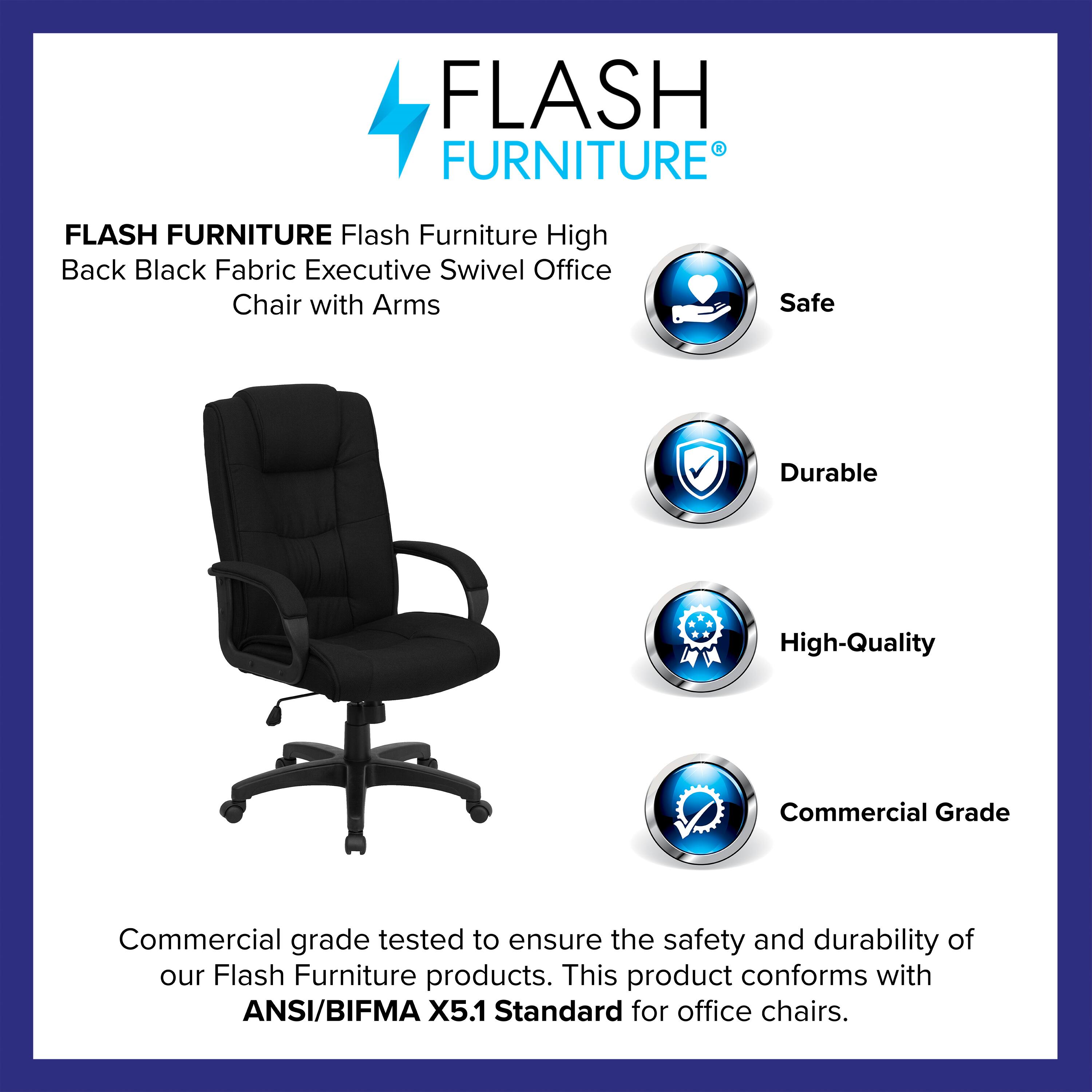 FLASH FURNITURE  
Flash Furniture High Back Black Fabric Executive Swivel Office Chair with Arms  

Safe  
Durable  
High-Quality  
Commercial Grade  

Commercial grade tested to ensure the safety and durability of our Flash Furniture products. This product conforms with ANSI/BIFMA X5.1 Standard for office chairs.