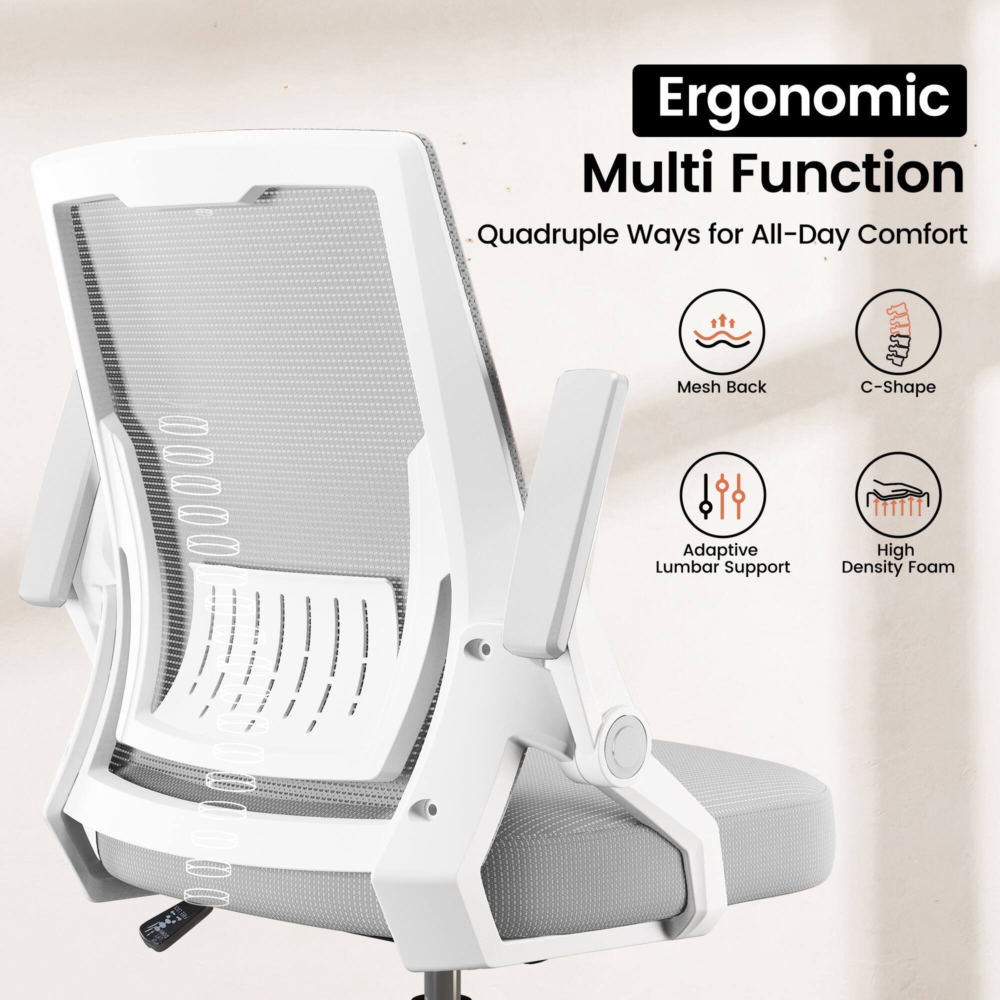 Ergonomic Multi Function  
Quadruple Ways for All-Day Comfort  
Mesh Back  
C-Shape  
Adaptive Lumbar Support  
High Density Foam