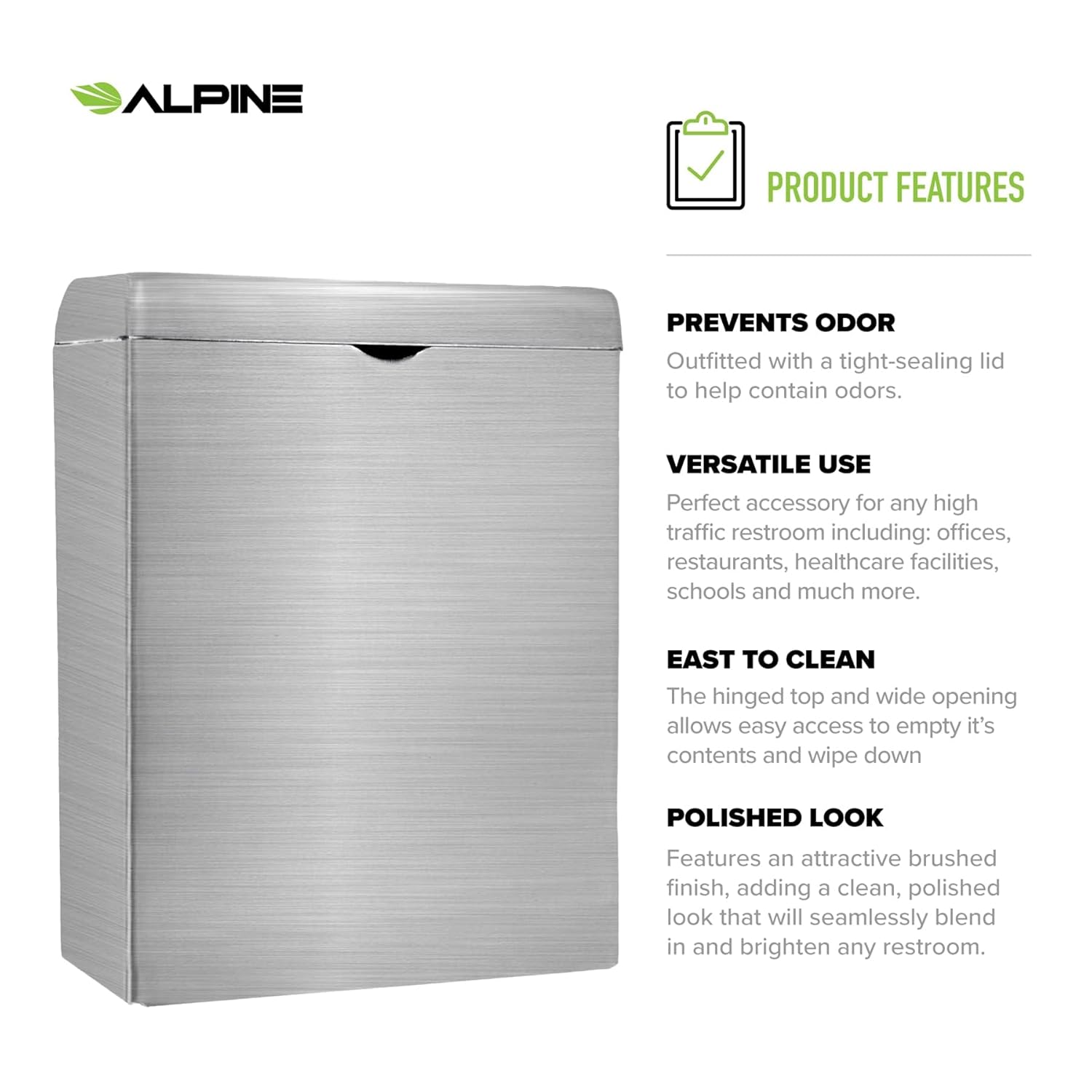 ALPINE

PRODUCT FEATURES

PREVENTS ODOR
Outfitted with a tight-sealing lid to help contain odors.

VERSATILE USE
Perfect accessory for any high traffic restroom including: offices, restaurants, healthcare facilities, schools and much more.

EAST TO CLEAN
The hinged top and wide opening allows easy access to empty it's contents and wipe down

POLISHED LOOK
Features an attractive brushed finish, adding a clean, polished look that will seamlessly blend in and brighten any restroom.
