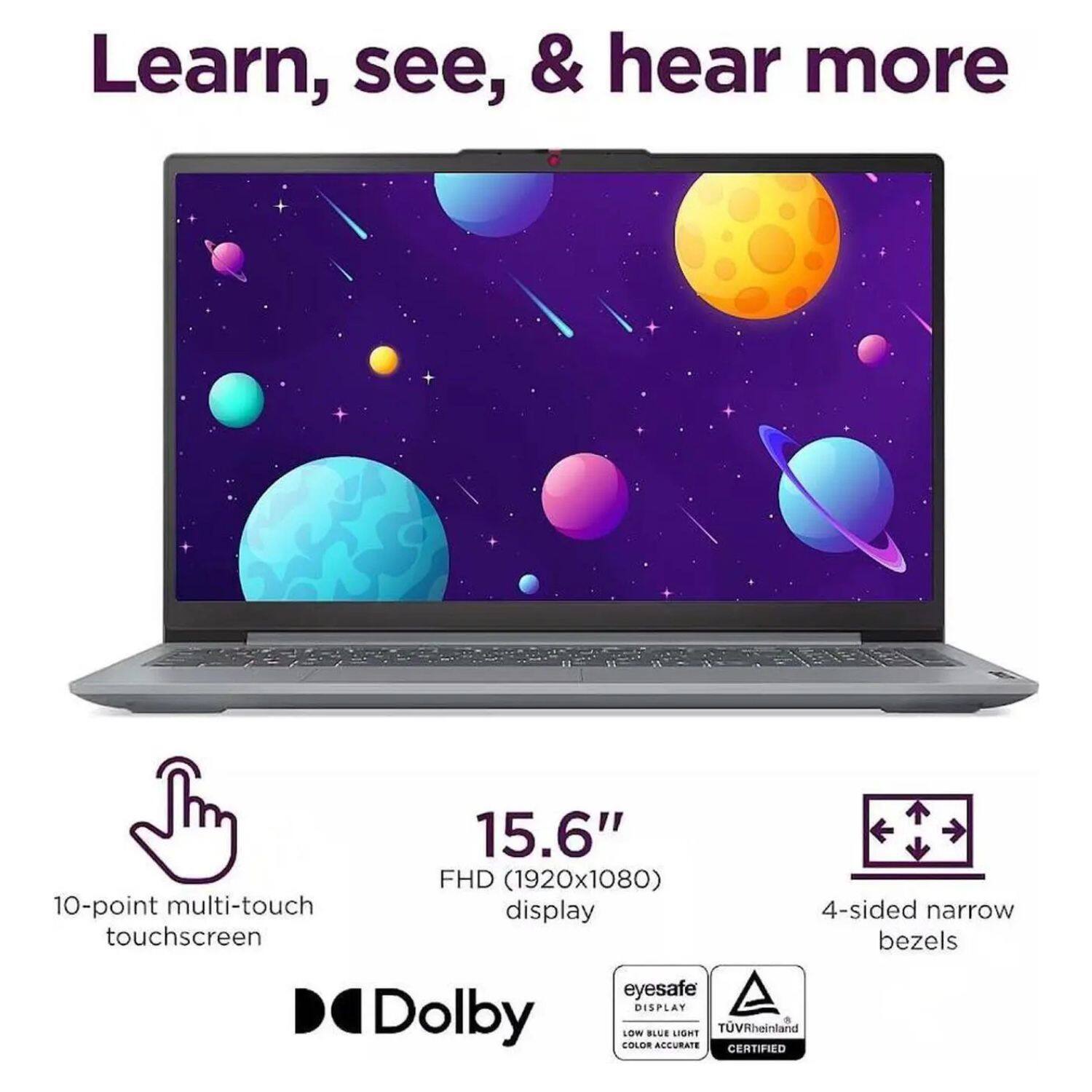 Learn, see, & hear more

15.6" FHD (1920x1080) 10-point multi-touch display

4-sided narrow touchscreen bezels

eyesafe DISPLAY

Dolby

LOW BLUE LIGHT

AECURATE

TUVRheinland + CERTIFIED