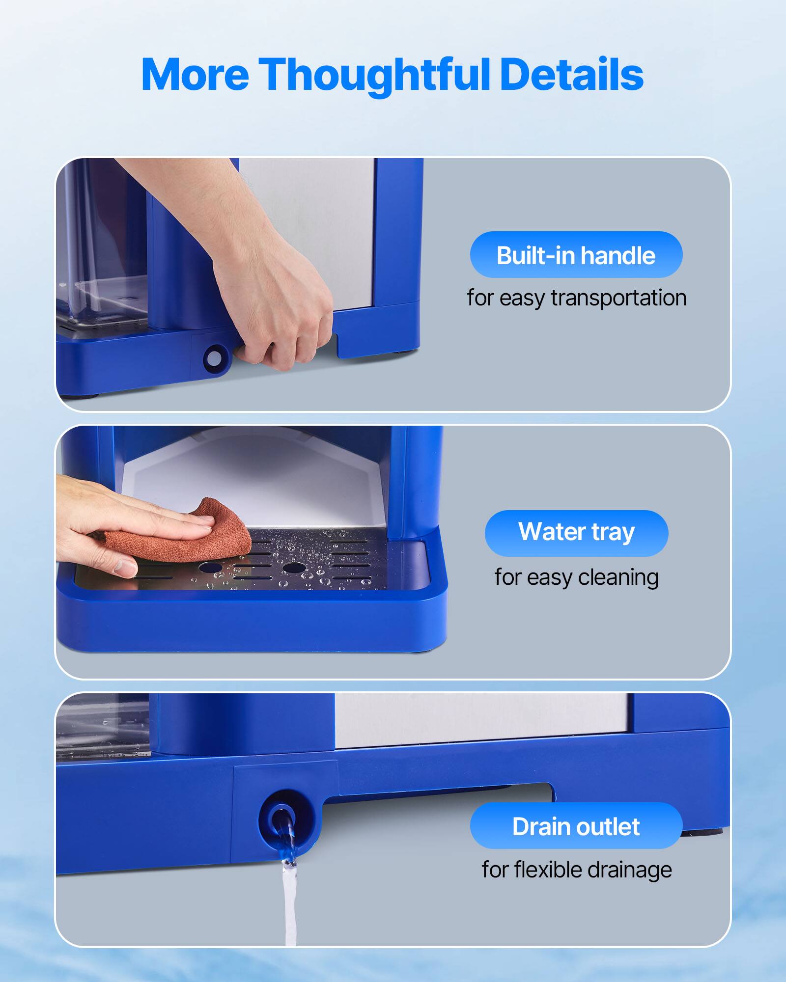 More Thoughtful Details
- Built-in handle for easy transportation
- Water tray for easy cleaning
- Drain outlet for flexible drainage