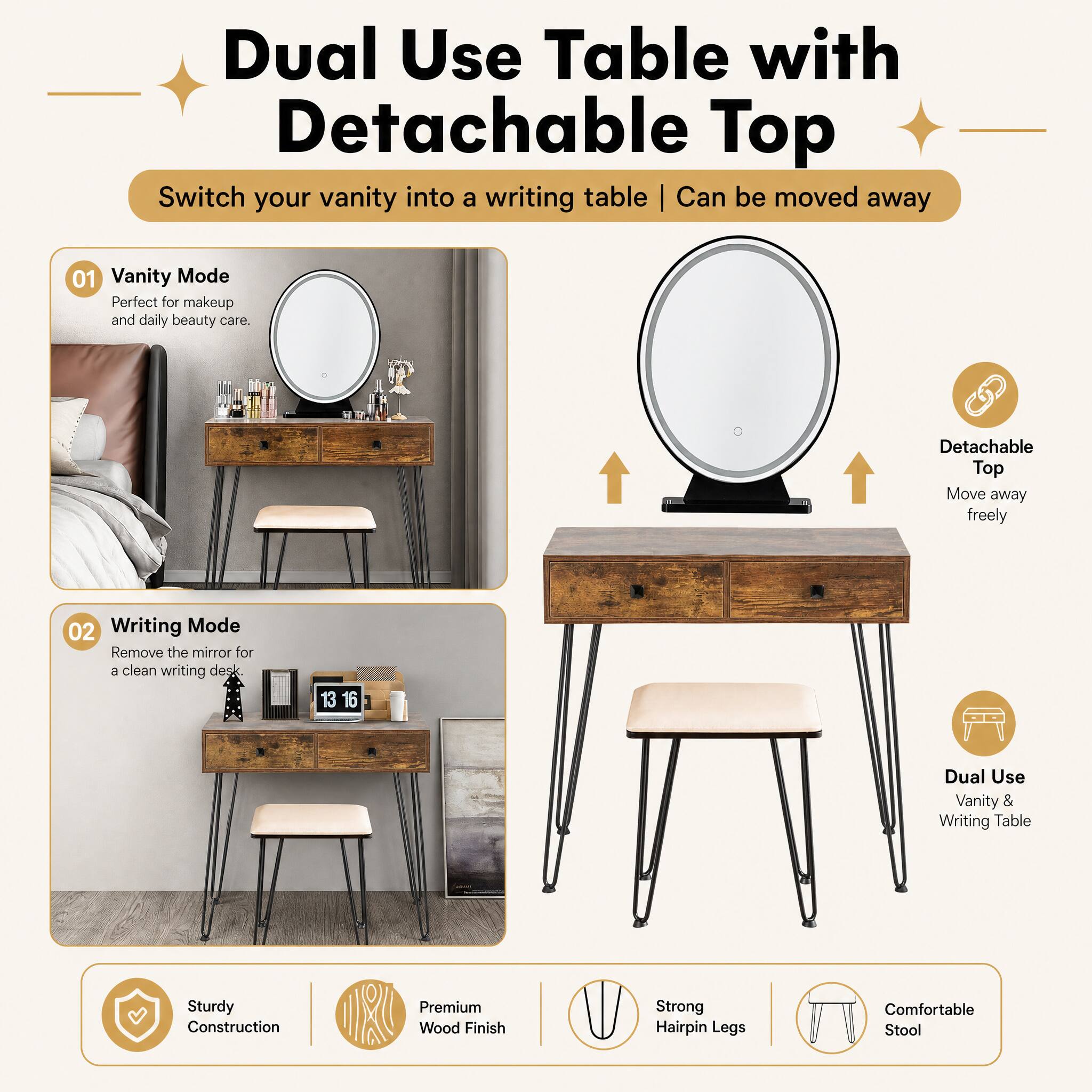 Dual Use Table with Detachable Top  
Switch your vanity into a writing table | Can be moved away

01 Vanity Mode  
Perfect for makeup and daily beauty care.

02 Writing Mode  
Remove the mirror for a clean writing desk

Dual Use Vanity & Writing Table

Sturdy Construction  
Premium Wood Finish  
Strong Hairpin Legs  
Comfortable Stool