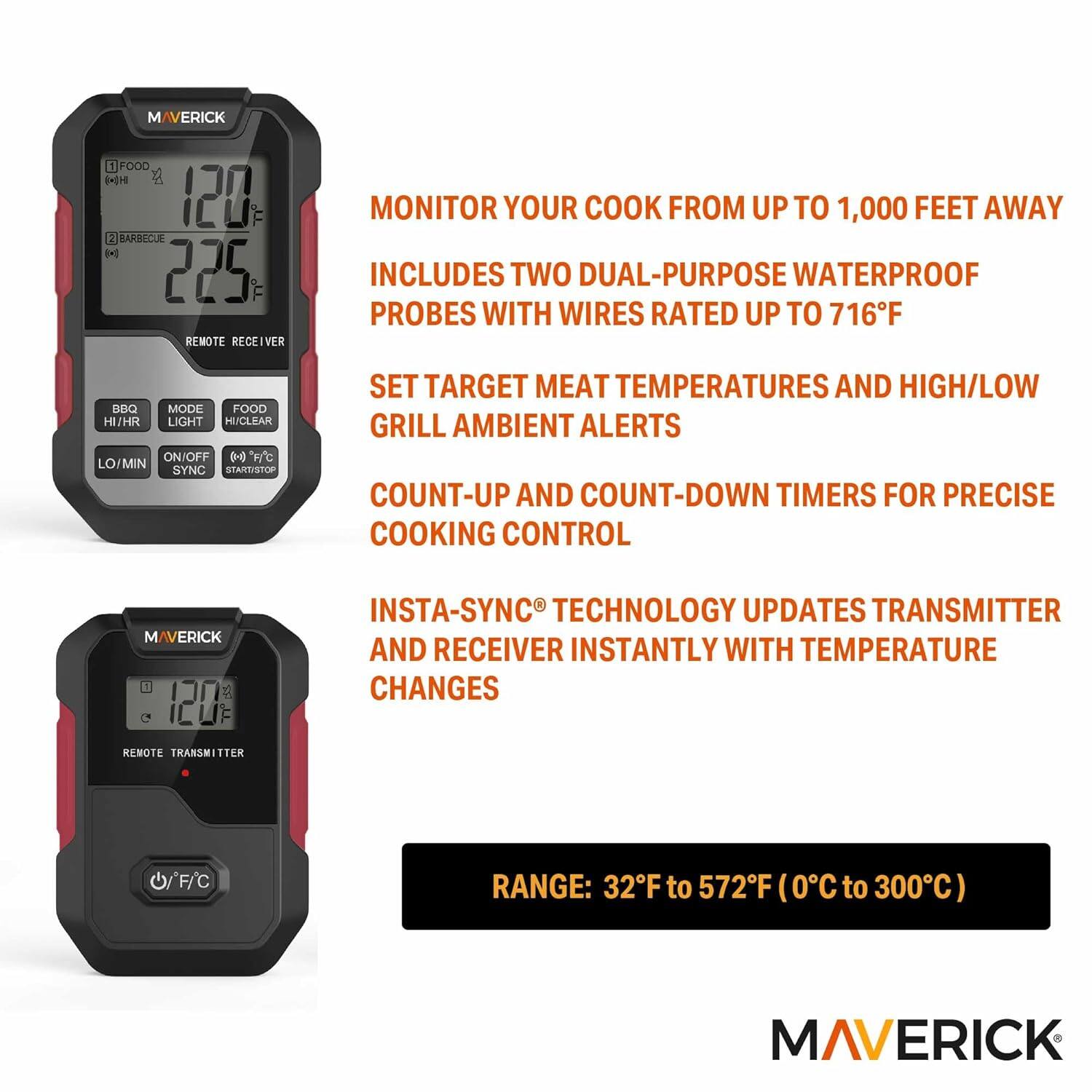 MAVERICK

1. FOOD 120°F
2. BARBECUE 225°F

REMOTE RECEIVER

- MONITOR YOUR COOK FROM UP TO 1,000 FEET AWAY
- INCLUDES TWO DUAL-PURPOSE WATERPROOF PROBES WITH WIRES RATED UP TO 716°F
- SET TARGET MEAT TEMPERATURES AND HIGH/LOW GRILL AMBIENT ALERTS
- COUNT-UP AND COUNT-DOWN TIMERS FOR PRECISE COOKING CONTROL
- INSTA-SYNC TECHNOLOGY UPDATES TRANSMITTER AND RECEIVER INSTANTLY WITH TEMPERATURE CHANGES

REMOTE TRANSMITTER

- RANGE: 32°F to 572°F (0°C to 300°C)

BBQ MODE
FOOD HI/HR LIGHT HI/CLEAR
LO/MIN SYNC START/STOP

MAVERICK