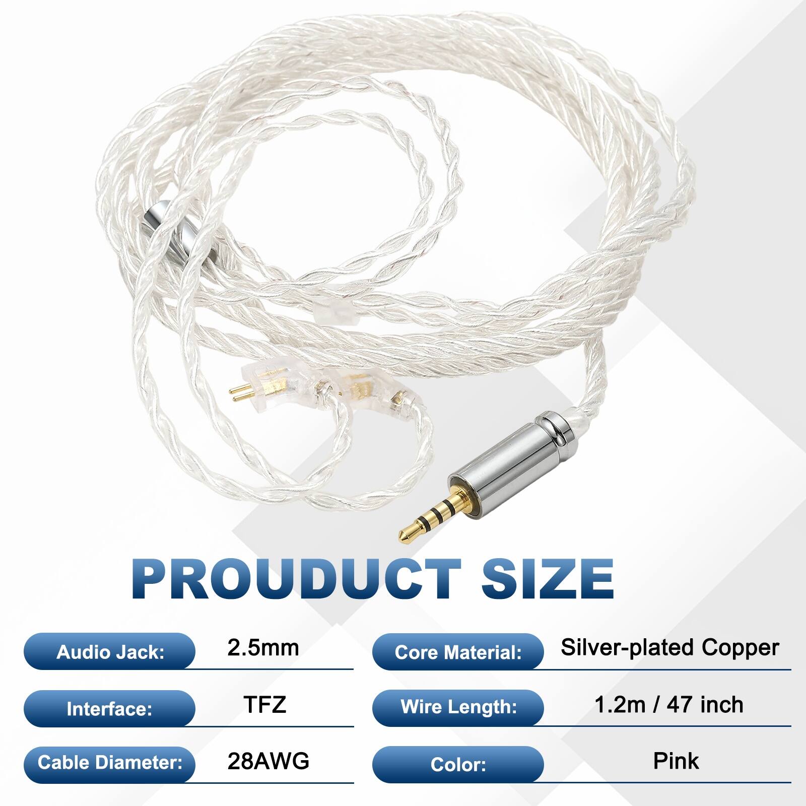 PRODUCT SIZE  
Audio Jack: 2.5mm  
Core Material: Silver-plated Copper  
Interface: TFZ  
Wire Length: 1.2m / 47 inch  
Cable Diameter: 28AWG  
Color: Pink