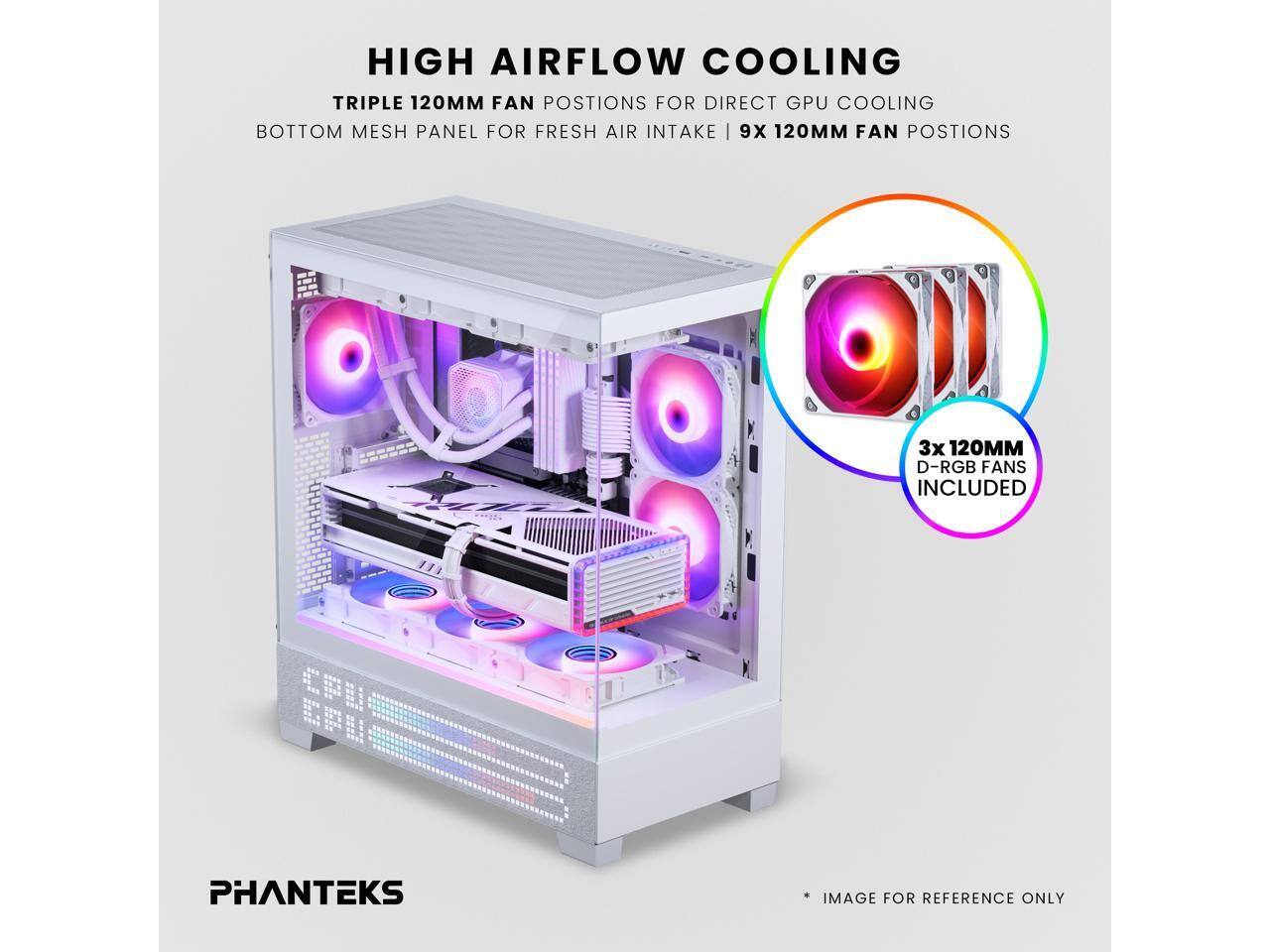 HIGH AIRFLOW COOLING  
TRIPLE 120MM FAN POSITIONS FOR DIRECT GPU COOLING  
BOTTOM MESH PANEL FOR FRESH AIR INTAKE | 9X 120MM FAN POSITIONS  
3X 120MM D-RGB FANS INCLUDED  
PHANTEKS IMAGE FOR REFERENCE ONLY