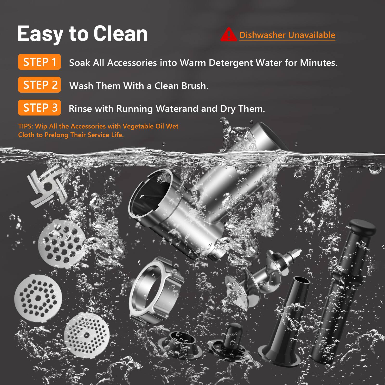 Easy to Clean

Dishwasher Unavailable

STEP 1  
Soak All Accessories into Warm Detergent Water for Minutes.

STEP 2  
Wash Them With a Clean Brush.

STEP 3  
Rinse with Running Water and Dry Them.

TIPS:  
Wipe All the Accessories with Vegetable Oil Wet Cloth to Prolong Their Service Life.