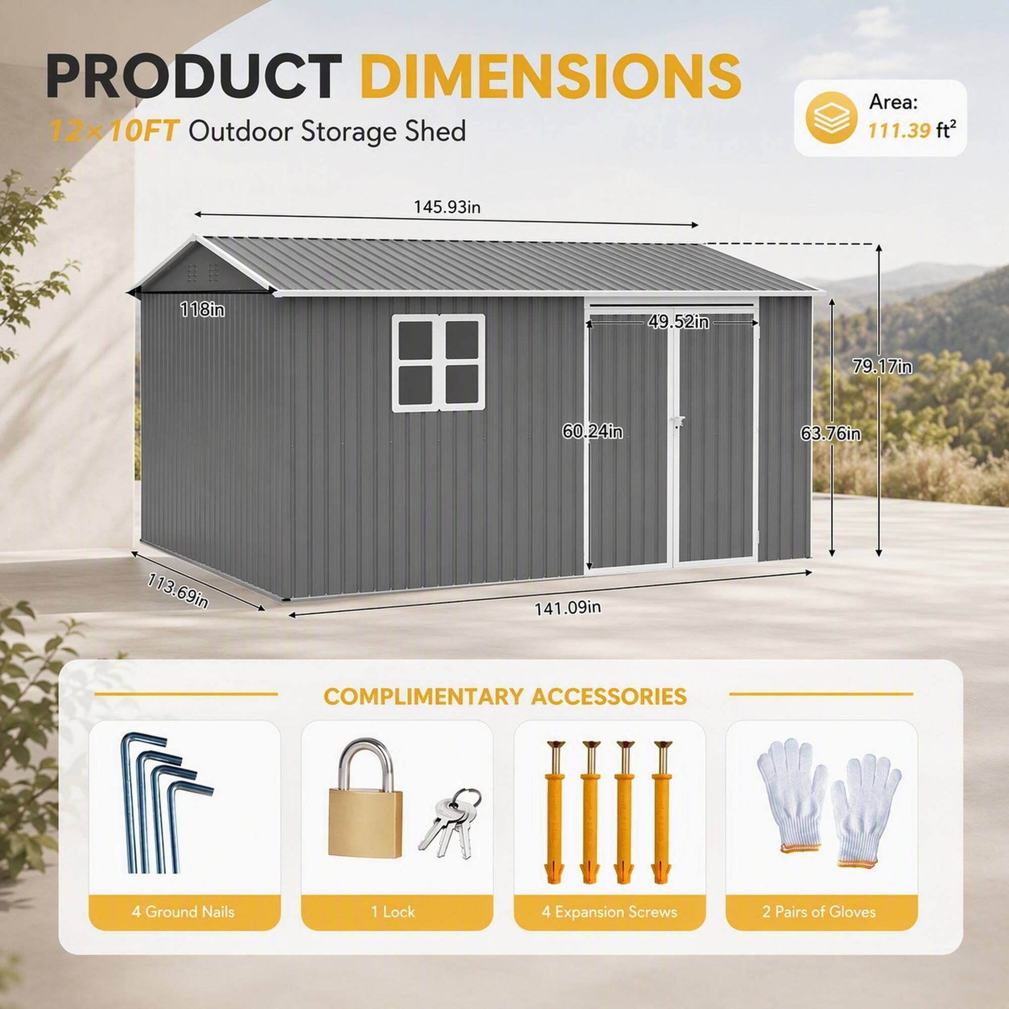 PRODUCT DIMENSIONS  
12x10FT Outdoor Storage Shed  
Area: 111.39 ft²  
145.93in  
118in  
49.52in  
79.17in  
60.24in  
63.76in  
113.69in  
141.09in  

COMPLIMENTARY ACCESSORIES  
4 Ground Nails  
1 Lock  
4 Expansion Screws  
2 Pairs of Gloves