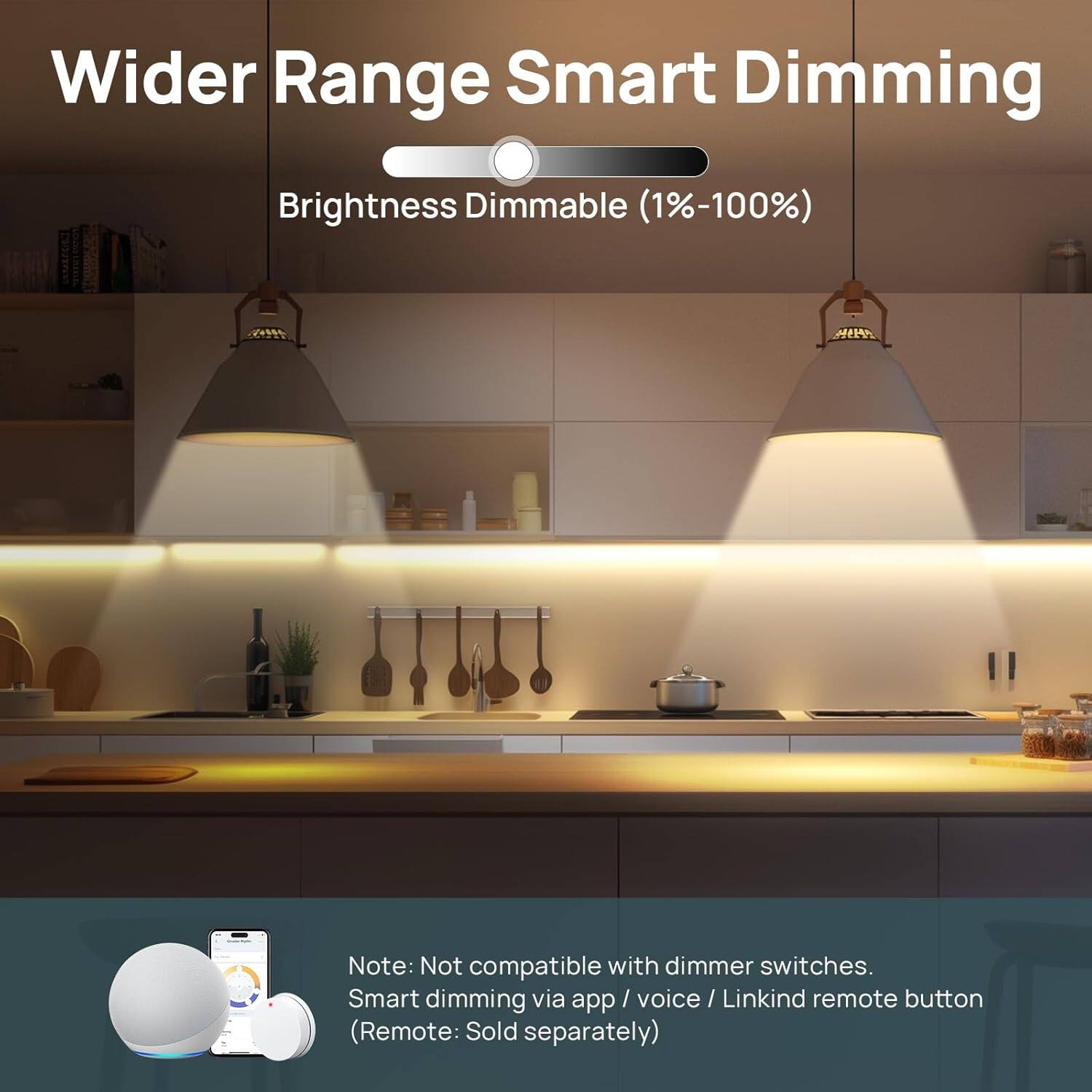 Wider Range Smart Dimming  
Brightness Dimmable (1%-100%)  

Note: Not compatible with dimmer switches.  
Smart dimming via app / voice / Linkind remote button (Remote: Sold separately)