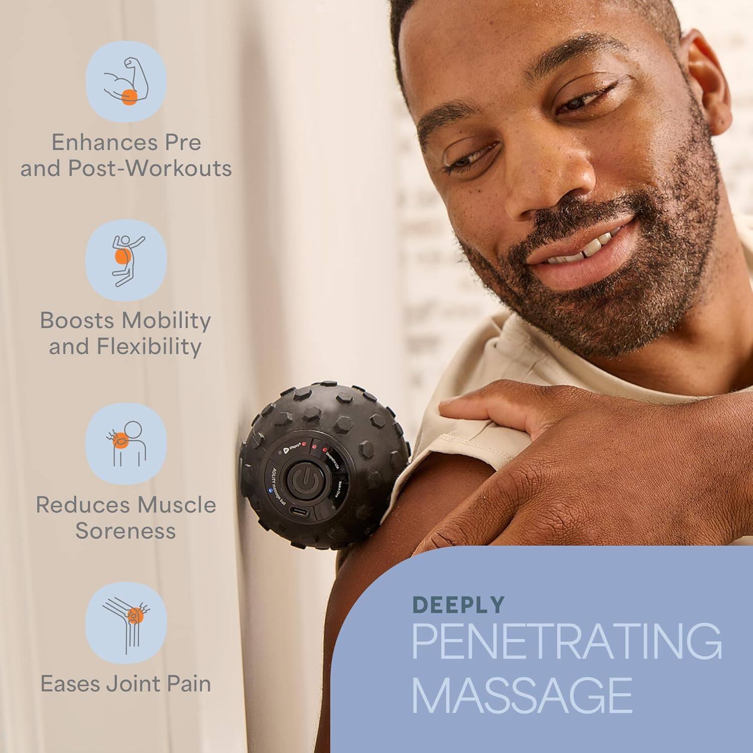 Enhances Pre and Post-Workouts  
Boosts Mobility and Flexibility  
Reduces Muscle Soreness  
Eases Joint Pain  
DEEPLY PENETRATING MASSAGE