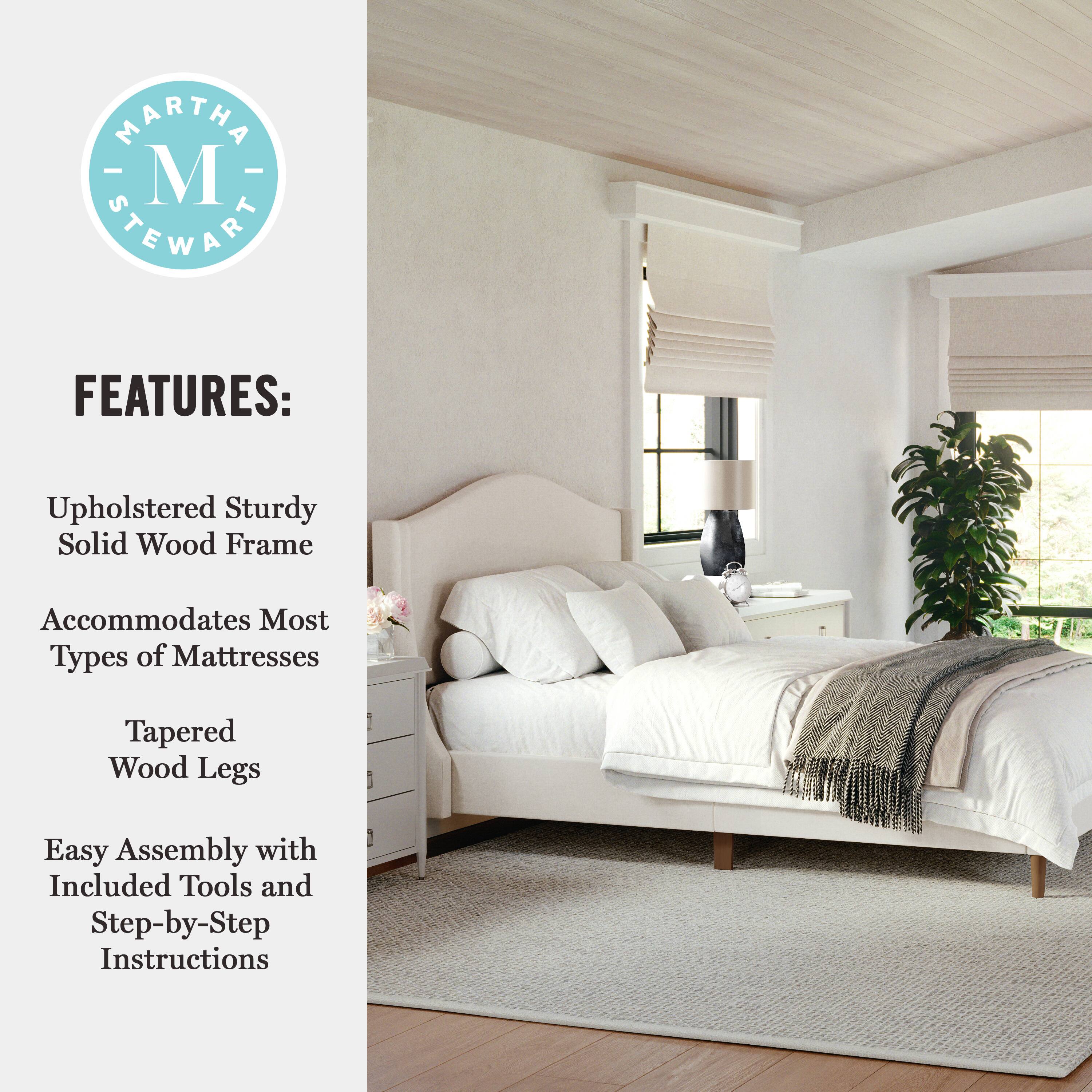 MARTHA STEWART FEATURES: Upholstered Sturdy Solid Wood Frame Accommodates Most Types of Mattresses Tapered Wood Legs Easy Assembly with Included Tools and Step-by-Step Instructions